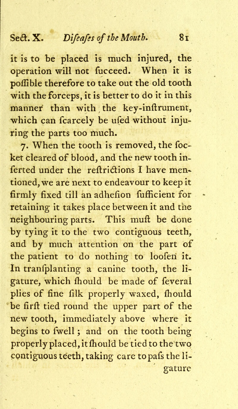 it is to be placed is much injured, the operation will not fucceed. When it is poflible therefore to take out the old tooth with the forceps, it is better to do it in this manner than with ^ the key-inftrument, which can fcarcely be ufed without inju- ring the parts too much. 7. When the tooth is removed, the foe- ket cleared of blood, and the new tooth in- ferted under the reftridions I have men- tioned, we are next to endeavour to keep it firmly fixed till an adhefion fufficient for retaining it takes place between it and the neighbouring parts. This muft be done by tying it to the two contiguous teeth, and by much attention on the part of the patient to do nothing to looferi it. In tranfplanting a canine tooth, the li- gature, which fhould be made of feveral plies of fine filk properly waxed, fliould be firft tied round the upper part of the new tooth, immediately above where it begins to fwell; and on the tooth being properly placed, it fliould be tied to the two epntiguous teeth, taking care topafs the li- gature