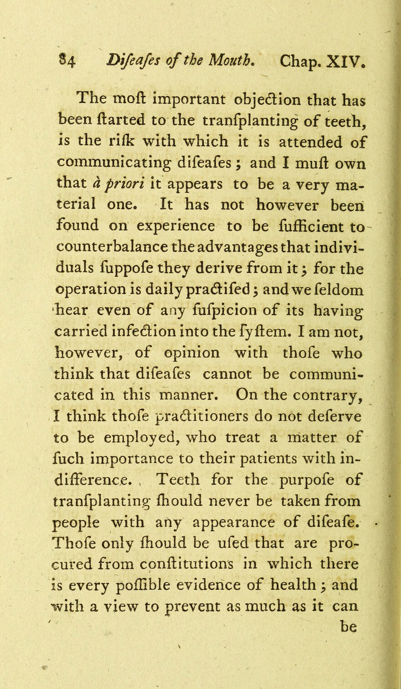 The moft important objedlon that has been ftarted to the tranfplanting of teeth, is the rifk with which it is attended of communicating difeafes ; and I mufl: own that a priori it appears to be a very ma- terial one. It has not however been found on experience to be fufficient to- counterbalance the advantages that indivi- duals fuppofe they derive from it ^ for the operation is daily pradifed^ andwefeldom ‘hear even of any fufpicion of its having carried infection into the fyftem. I am not, however, of opinion with thofe who think that difeafes cannot be communi- cated in this manner. On the contrary, I think thofe practitioners do not deferve to be employed, who treat a iiiatter of fuch importance to their patients with in- difference. > Teeth for the purpofe of tranfplanting fhould never be taken from people with any appearance of difeafe. Thofe only fhould be ufed that are pro- cured from cpnftitutions in which there is every poflible evidence of health ; and with a view to prevent as much as it can be