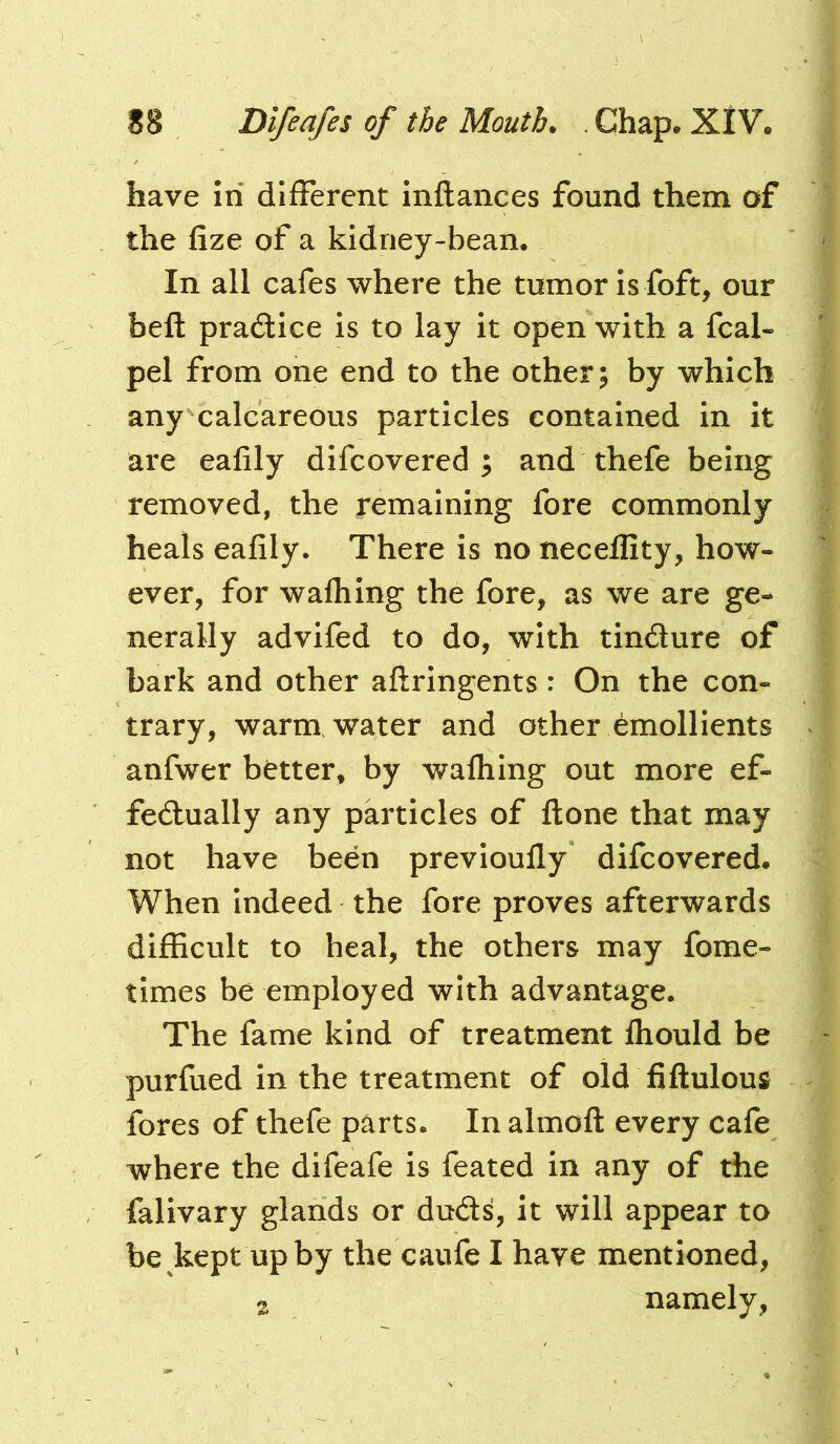 have Iri dlfFerent inftances found them of the fize of a kidney-bean. In all cafes where the tumor is foft, our beft practice is to lay it open with a fcal- pel from one end to the other; by which any calcareous particles contained in it are eafily difcovered ; and thefe being removed, the remaining fore commonly heals eafily. There is no necellity, how- ever, for wafliing the fore, as we are ge- nerally advifed to do, with tindure of bark and other aftringents: On the con- trary, warm water and other emollients anfwer better, by walhing out more ef- fedually any particles of ftone that may not have been previoufly difcovered. When indeed the fore proves afterwards difficult to heal, the others may fome- times be employed with advantage. The fame kind of treatment fhould be purfued in the treatment of old fiftulous fores of thefe parts. In almoft every cafe where the difeafe is feated in any of the falivary glands or duds, it will appear to be kept up by the caufe I have mentioned, s namely,