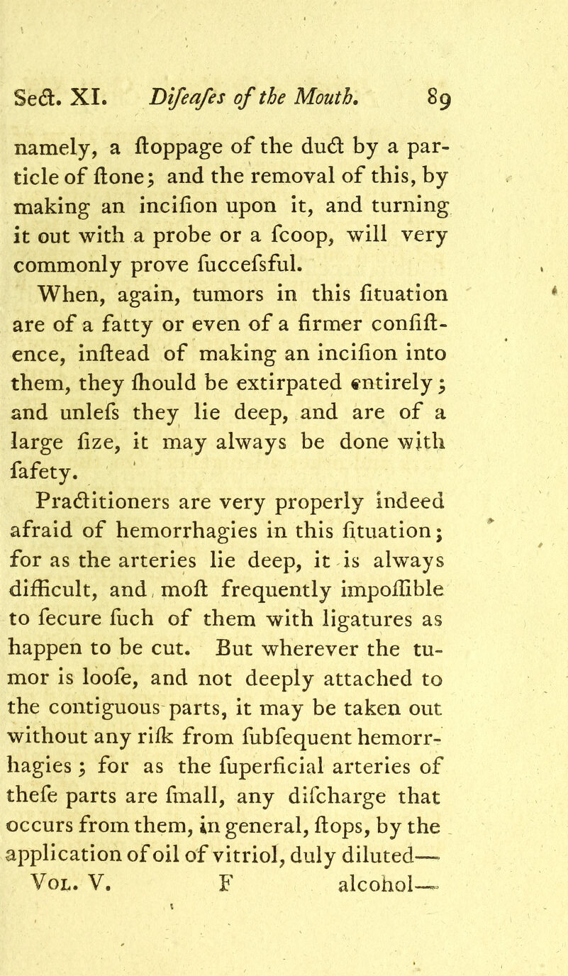 namely, a ftoppage of the dud by a par- ticle of ftone; and the removal of this, by making an incifion upon it, and turning it out with a probe or a fcoop, will very commonly prove fuccefsful. When, again, tumors in this fituation are of a fatty or even of a firmer conlifl- ence, inflead of making an incifion into them, they fhould be extirpated s^ntirely ^ and unlefs they lie deep, and are of a large fize, it may always be done with fafety. Praditioners are very properly indeed afraid of hemorrhagies in this fituation; for as the arteries lie deep, it is always difficult, and, mofl: frequently impofCble to fecure fiich of them with ligatures as happen to be cut. But wherever the tu- mor is loofe, and not deeply attached to the contiguous parts, it may be taken out without any rifk from fubfequent hemorr- hagies ; for as the fuperficial arteries of thefe parts are fmall, any dlfcharge that occurs from them, in general, flops, by the application of oil of vitriol, duly diluted— VoL. V. F alcohol™