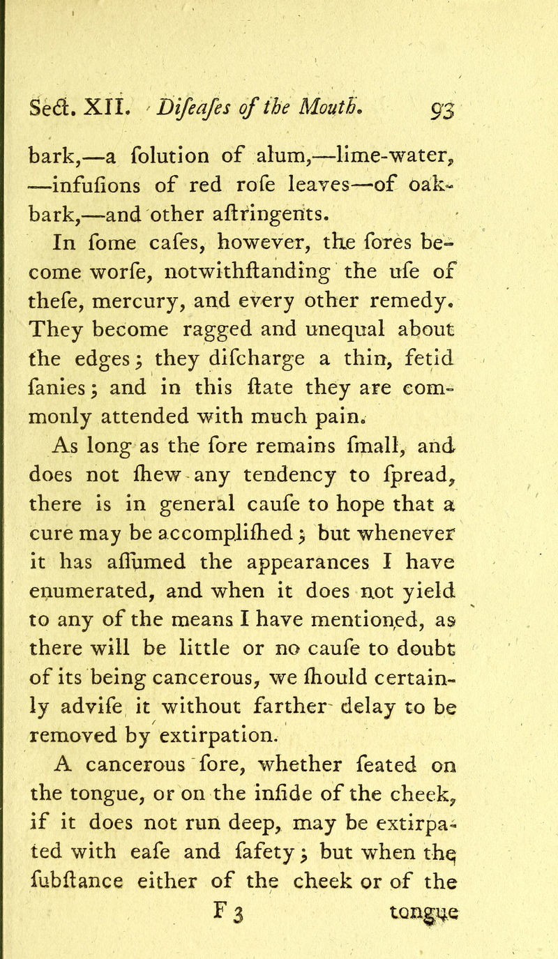 bark,—a folution of alum,—lime-water, —infufions of red rofe leaves—of oak- bark,—and other aftringerits. In fome cafes, however, the fores be- come worfe, notwkhflanding the ufe of thefe, mercury, and every other remedy. They become ragged and unequal about the edges; they difeharge a thin, fetid fames; and in this ftate they are com- monly attended with much pain. As long as the fore remains fmall, and does not fliew any tendency to fpread, there is in general caufe to hope that a cure may be accompliflied > but whenever it has aflumed the appearances I have enumerated, and when it does not yield to any of the means I have mentioned, as there will be little or no caufe to doubt of its being cancerous, we fliould certain- ly advife it without farther' delay to be removed by extirpation, A cancerous fore, whether feated on the tongue, or on the infide of the cheek, if it does not run deep, may be extirpa- ted with eafe and fafety; but when thq fubftance either of the cheek or of the F 3 tongne