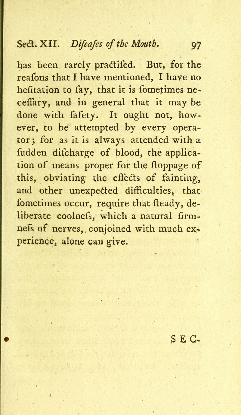 has been rarely pradifed. But, for the reafons that I have mentioned, I have no hefitation to fay, that it is fometimes ne- ceflary, and in general that it may be done with fafety. It ought not, how- ever, to be attempted by every opera- tor for as it is always attended with a fudden difcharge of blood, the applica- tion of means proper for the ftoppage of this, obviating the effeds of fainting, and other unexpeded difficulties, that fometimes occur, require that fteady, de- liberate coolnefs, which a natural firm- nefs of nerves,, conjoined with much ex^ perience, alone oan give. $EC-