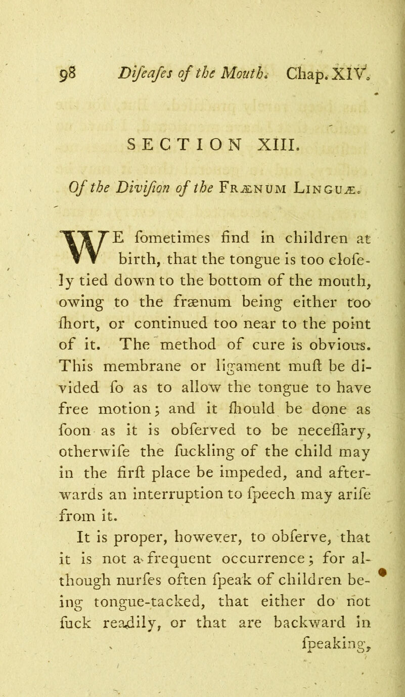 SECTION XIII. Of the Divifion of the Frj^inum Linguje, E fometimes find in children at birth, that the tongue is too clofe- ]y tied down to the bottom of the mouth, owing to the fraenum being either too fliort, or continued too near to the point of it. The method of cure is obvious. This membrane or ligament muft be di- vided fo as to allow the tongue to have free motion 3 and it fliould be done as foon as it is obferved to be necefiary, otherwife the fuckling of the child may in the firfl: place be impeded, and after- wards an interruption to fpeech may arife from it. It is proper, however, to obferve, that it is not a^frequent occurrence; for al- though nurfes often fpeak of children be- ing tongue-tacked, that either do not fuck readily, or that are backward in fpeakingy