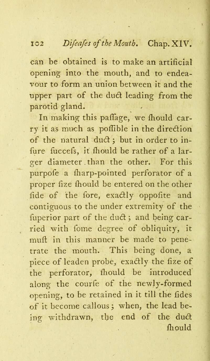 can be obtained is to make an artificial opening into the mouth, and to endea- vour to form an union between it and the tipper part of the du6I leading from the parotid gland. In making this paflage, we fhould car- ry it as much as poffible in the diredion of the natural dud ^ but in order to in- fure fuccefs, it Ihould be rather of a lar- ger diameter .than the other. For this purpofe a fharp-pointed perforator of a proper fize fhould be entered on the other fide of the fore, exadly oppofite and contiguous to the under extremity of the fuperior part of the dud ^ and being car- ried with fome degree of obliquity, it mull in this manner be made to pene- trate the mouth. This being done, a piece of leaden probe, exactly the fize of the perforator, fholild be introduced along the courfe of the newly-formed opening, to be retained in it till the fides of it become callous ^ when, the lead be- ing withdrawn, the end of the dud Ihould