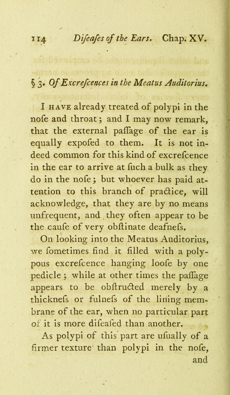 § 3* Of Excrefcences in the Meatus Audit or ius. I HAVE already treated of polypi in the nofe and throat; and I may now remark, that the external paffage of the ear is equally expofed to them. It is not in- deed common for this kind of excrefcence in the ear to arrive at fuch a bulk as they do in the nofe; but whoever has paid at- tention to this branch of pra6tice, will acknowledge, that they are by no means unfrequent, and . they often appear to be the caufe of very obftinate deafnefs. On looking into the Meatus Auditorlus, we fometimes find it filled with a poly- pous excrefcence hanging loofe by one pedicle 5 while at other times the paffage appears to be obfiruded merely by a thicknefs or fulnefs of the lining mem- brane of the ear, when no particular part of it is more difeafed than another. As polypi of this part are ufually of a firmer texture' than polypi in the nofe, and