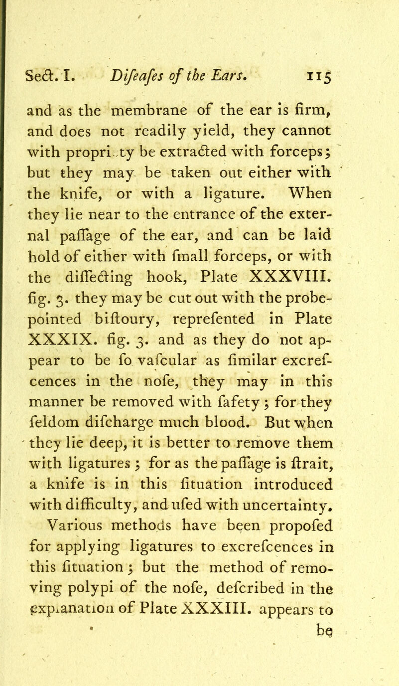 and as the membrane of the ear is firm, and does not readily yield, they cannot with propri ty be extracted with forceps; but they may- be taken out either with the knife, or with a ligature. When they lie near to the entrance of the exter- nal pafTage of the ear, and can be laid hold of either with fmall forceps, or with the dilTeaing hook, Plate XXXVIII. fig. 5. they may be cut out with the probe« pointed biftoury, reprefented in Plate XXXIX. fig. 3. and as they do not ap- pear to be fo vafcular as fimllar excref- cences in the nofe, they may in this manner be removed with fafety ; for they feldom difcharge much blood. But when they lie deep, it is better to remove them with ligatures ; for as the pafTage is ftrait, a knife is in this fituation introduced with difficulty, and ufed with uncertainty. Various methods have been propofed for applying ligatures to excrefcences in this fituation ; but the method of remo- ving polypi of the nofe, defcribed in the explanation of Plate XXXIII. appears to • bq