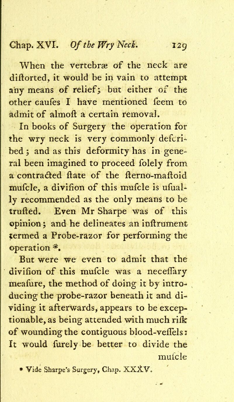 When the vertebrae of the neck are diftorted, it would be in vain to attempt any means of relief; but either of the other caufes I have mentioned feem to admit of almoft a certain removal. In books of Surgery the operation for the wry neck is very commonly defcrl* bed ; and as this deformity has in gene- ral been Imagined to proceed folely from a contraded date of the fterno-maftoid mufcle^ a divilion of this mufcle is ufual* ly recommended as the only mean^ to be truft^d. Even Mr Sharpe was of this opinion; and he delineates an inftrument termed a Probe-razor for performing the operation But were we even to admit that the divilion of this mufcle was a necellary meafure, the method of doing it by intro- ducing the probe-razor beneath it and di- viding it afterwards^ appears to be excep- tionable^ as being attended with much rilk of wounding the contiguous blood-veflels 2 It would furely be better to divide the mulcle * Vide Sharpe's Surgery, Ch^ap, XXiVo