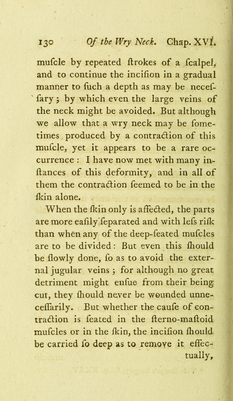 mufcle by repeated ftrokes of a fcalpely and to continue the incifion In a gradual manner to fuch a depth as may be necef- fary ^ by which even the large veins of the neck might be avoided. But although we allow that a wry neck may be fome- times produced by a contraction of this mufcle, yet it appears to be a rare oc- currence : I have now met with many in- ftances of this deformity, and in all of them the contraction feemed to be in the ikin alone. When the fkin only is affeCled, the parts are more ealilySeparated and with lefs rllk than when any of the deep-feated mufcles are to be divided: But even this fliould be flowly done, fo as to avoid the exter- nal jugular veins 3 for although no great detriment might enfue from their being cut, they ihould never be wounded unne- ceflarily. But whether the caufe of con- traction is feated in the fterno-maftoid mufcles or In the Ikin, the incifion fliould be carried fo deep as to remove it effect tually^