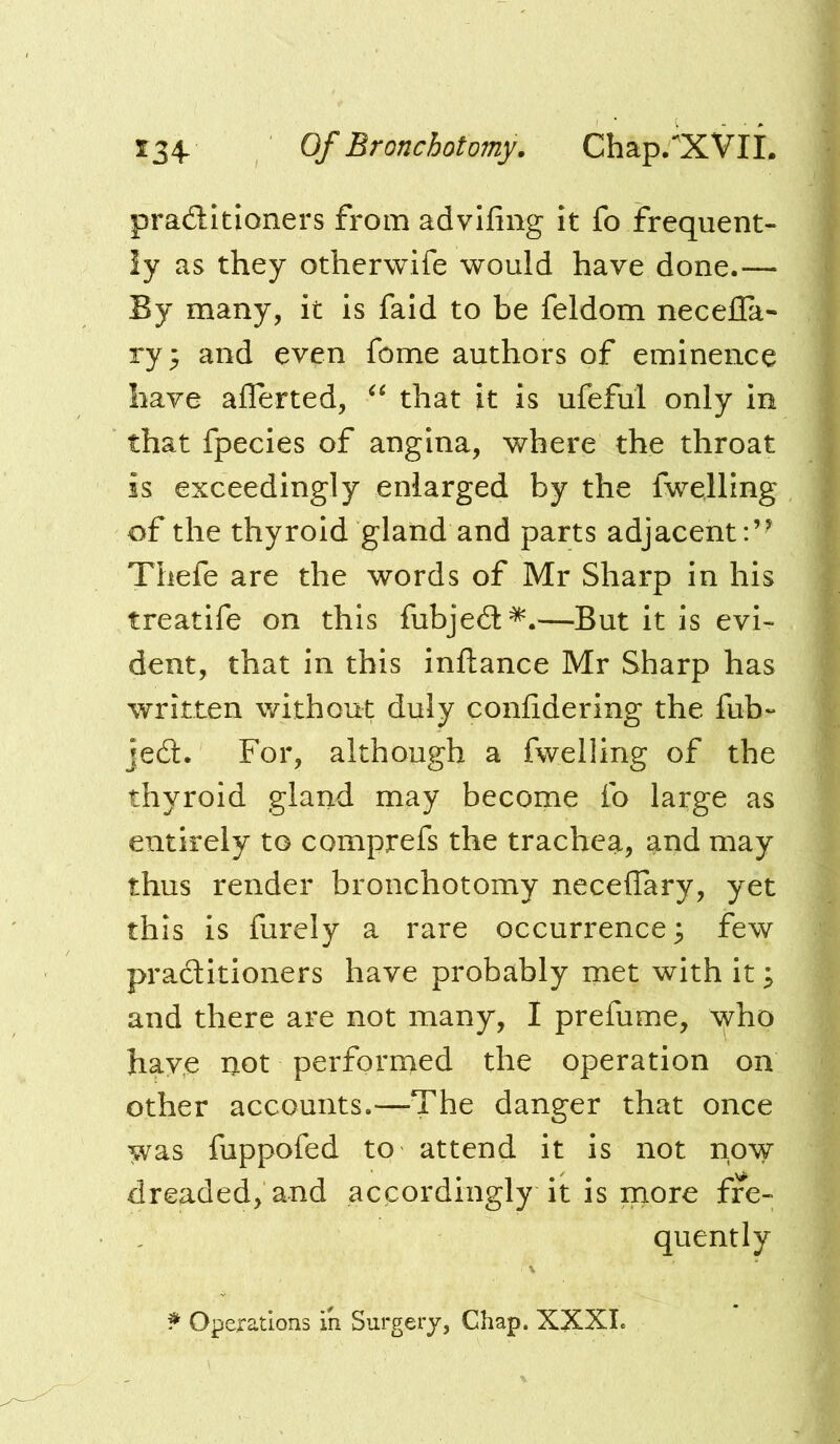 134* Of Bronchotomy, Chap/XVIL pradltioners from advlfing it fo frequent- ly as they otherwife would have done.— By many, it is faid to be feldom necefla- ry^ and even fome authors of eminence have ailerted, that it is ufeful only in that fpecies of angina, where the throat is exceedingly enlarged by the fwelling of the thyroid gland and parts adjacent:’^ Thefe are the words of Mr Sharp in his treatife on this fubjedt^.—But it is evi- dent, that in this inftance Mr Sharp has written without duly confidering the fub- jedl. For, although a fwelling of the thyroid gland may become fo large as entirely to comprefs the trachea, and may thus render bronchotomy necelTary, yet this is furely a rare occurrence ^ few pradlitioners have probably met with it; and there are not many, I prefume, who hay,e not performed the operation on other accounts.—The danger that once ^as fuppofed to attend it is not now dreaded, and accordingly it is more fre- quently Operations in Surgery, Chap. XXXL