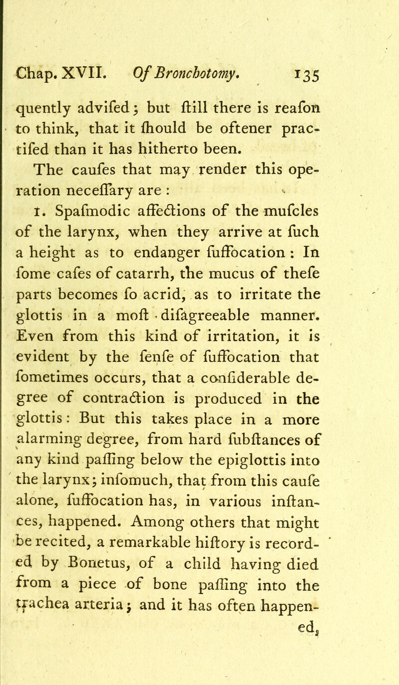 quently advifed ^ but ftill there is reafon to think, that it fhould be oftener prac- tifed than it has hitherto been. The caufes that may render this ope- ration neceffary are : I. Spafmodic afFedlions of the mufcles of the larynx, when they arrive at fuch a height as to endanger fulFocation : In fome cafes of catarrh, the mucus of thefe parts becomes fo acrid, as to irritate the glottis in a moft • difagreeable manner. Even from this kind of irritation, it is evident by the fenfe of fuffocation that fometimes occurs, that a confiderable de- gree of contradlion is produced in the glottis: But this takes place in a more alarming degree, from hard fubftances of any kind palling below the epiglottis into the larynx; infomuch, that from this caufe alone, fuffocation has, in various inftan- ces, happened. Among others that might be recited, a remarkable hiftory is record- ed by Borietus, of a child having died from a piece of bone palling into the trachea arteria; and it has often happen- ed,