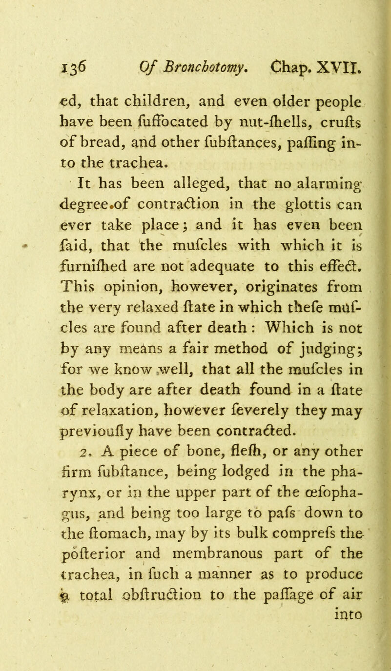 ed, that children, and even older people have been fufFocated by nut-fliells, crufts of bread, and other fubftances, pafling in- to the trachea. It has been alleged, that no alarming degree.of contraiftion in the glottis can ever take place; and it has even been faid, that the mufcles with which it is furniflied are not adequate to this efFedl. This opinion, however, originates from the very relaxed ftate in which thefe muf- cles are found after death : Which is not by any means a fair method of judging; for we know .well, that all the mufcles in the body are after death found in a ftate of relaxation, however feverely they may previoufly have been contradied. 2. A piece of bone, flefti, or any other firm fubftance, being lodged in the pha- rynx, or in the upper part of the oefopha- gus, and being too large to pafs down to the ftomach, may by its bulk comprefs tho pofterior and menabranous part of the trachea, in fuch a manner as to produce ^ total obftrudion to the paftTage of air into