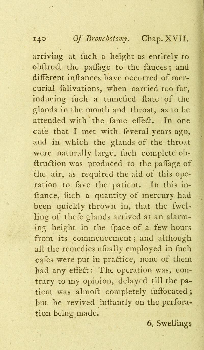 arriving at fuch a height as entirely to obftruft the paffage to the fauces; and different inftances have occurred of mer- curial falivations, when carried too far, inducing fuch a tumefied ftate of the glands in the mouth and throat, as to be attended with the fame effed:. In one cafe that 1 met with feveral years ago, and in which the glands of the throat were naturally large, fuch complete ob- ftrudion was produced to the palTage of the air, as required the aid of this ope- ration to fave the patient. In this in- ftance, fuch a quantity of mercury had been quickly thrown in, that the fuel- ling of thefe glands arrived at an alarm- ing height in the fpace of a few hours from its commencement ^ and although all the remedies ufually employed in fuch cafes were put in pradice, none of them had any effed : The operation was, con- trary to my opinion, delayed till the pa- tient was almofl: completely fuffocated; but he revived inftantly on the perfora- tion being made. 6, Swellings