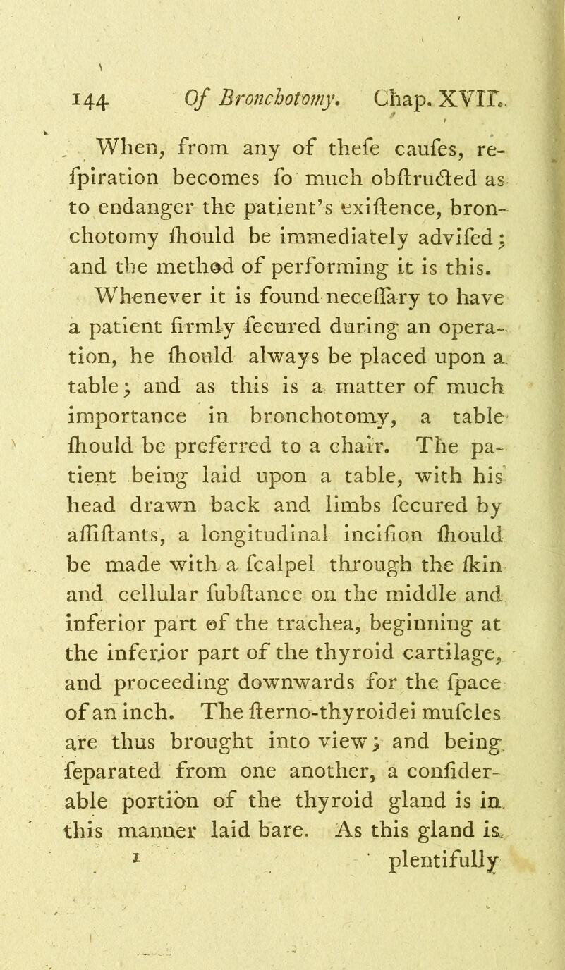 When, from any of thefe caufes, re- fplration becomes fo much obftruded as to endanger the patient’s tsxiftence, bron- chotomy fhould be immediately advifed; and the meth^ of performing it is this. Whenever it is found neceflary to have a patient firmly fecured during an opera- tion, he fhould always be placed upon a. table; and as this is a matter of much importance in bronchotomy, a table fhould be preferred to a chair. The pa- tient being laid upon a table, with his head drawn back and limbs fecured by afliftants, a longitudinal incifion fhould be made with a fcalpel through the fkin and cellular fubftance on the middle and inferior part ©f the trachea, beginning at the inferior part of the thyroid cartilage, and proceeding downwards for the fpace of an inch. The flerno-thyroidei mufcles are thus brought into view; and being, feparated from one another, a confider- able portion of the thyroid gland is in. this manner laid bare. As this gland is. ^ plentifully