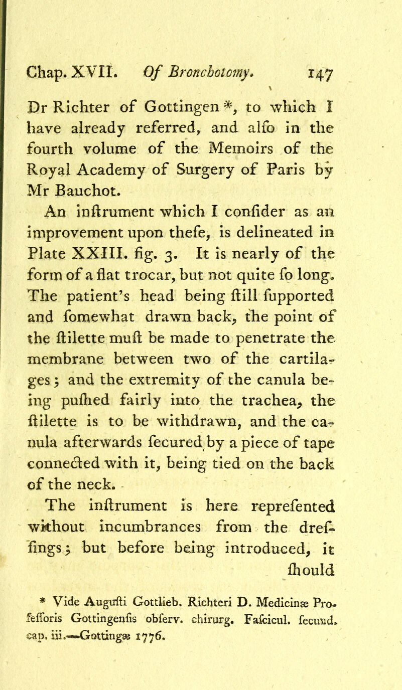 Dr Richter of Gottingen to which I have already referred, and alfo in the fourth volume of the Memoirs of the Royal Academy of Surgery of Paris by Mr Bauchot. An inftrument which I confider as an improvement upon thefe, is delineated in Plate XXIII. fig. 3. It is nearly of the form of a flat trocar, but not quite fo long. The patient’s head being ftill fupported and fomewhat drawn back;, the point of the ftilette muft be made to penetrate the membrane between two of the cartila- ges 5 and the extremity of the canula be- ing puflied fairly into the trachea, the ftilette is to be withdrawn, and the ca- nula afterwards fecuredby apiece of tape connedled with it, being tied on the back of the neck. The inftrument is here reprefented without incumbrances from the dref- fings y but before being introduced, it fliould * Vide Augufti Gottlieb. Richteri D. Medicinae Pro- felToris Gottingenfis obferv. chirurg. Fafcicul. fecu^id. cap, iii.—Gottingag 1776.