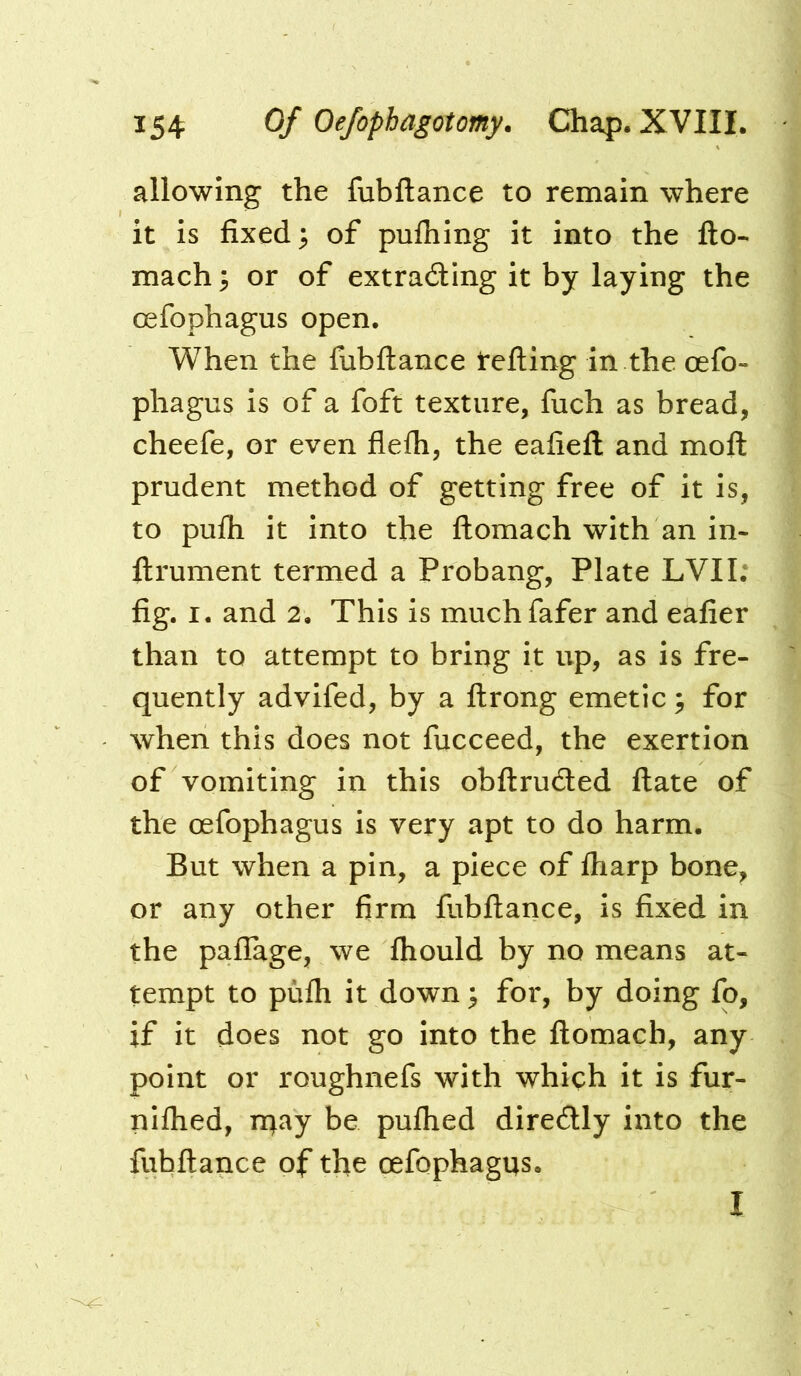 allowing the fubftance to remain where it is fixed; of pulhing it into the fto- mach; or of extrading it by laying the oefophagus open. When the fubftance tefling in the oefo- phagus is of a foft texture, fuch as bread, cheefe, or even flefh, the eafiefl and moft prudent method of getting free of it is, to pufh it into the flomach with an in- flrument termed a Probang, Plate LVII; fig. I. and 2. This is muchfafer and eafier than to attempt to bring it up, as is fre- quently advifed, by a flrong emetic; for when this does not fucceed, the exertion of vomiting in this obflruded ftate of the oefophagus is very apt to do harm. But when a pin, a piece of fharp bone, or any other firm fubftance, is fixed in the paflage, we ftiould by no means at- tempt to pufh it down; for, by doing fo, if it does not go into the flomach, any point or roughnefs with which it is fur- niftied, n^ay be pufhed diredly into the fubftance of tfie oefophagus. I