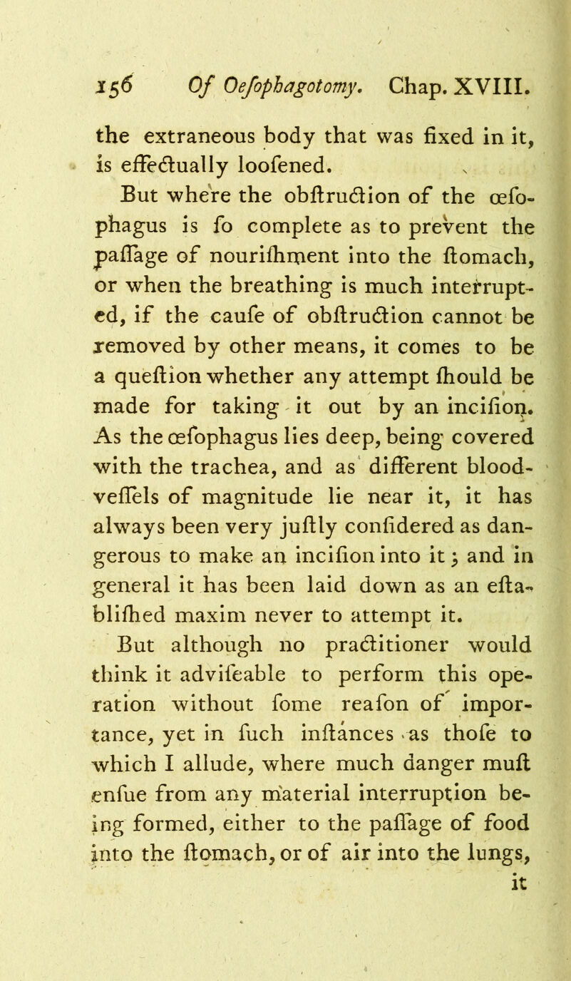 the extraneous body that was fixed in it, is efFecSually loofened. But wheVe the obftrudion of the oefo- phagus is fo complete as to prevent the paflage of nourifliment into the flomach, or when the breathing is much interrupt- ed, if the caufe of obflrudlion cannot be xemoved by other means, it comes to be a quellion whether any attempt ftiould be made for taking it out by an incifion. As the cefophagus lies deep, being covered with the trachea, and as different blood- veflels of magnitude lie near it, it has always been very juftly confidered as dan- gerous to make an incifion into it ^ and in general it has been laid down as an efta^ blifhed maxim never to attempt it. But although no praditioner would think it advifeable to perform this ope- ration without fome reafon of impor- tance, yet in fuch inftances as thofe to which I allude, where much danger muft enfue from any material interruption be- ing formed, either to the paffage of food into the ftomach, or of air into the lungs.