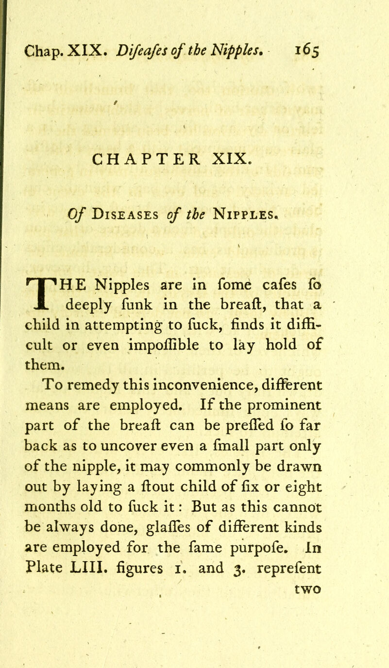 / CHAPTER XIX. Of Diseases of the Nipples. HE Nipples are In feme cafes fo deeply funk in the breaft, that a child in attempting to liick, finds it diffi- cult or even impoffible to lay hold of them. To remedy this inconvenience, different means are employed. If the prominent part of the breafl can be prefled fo far back as to uncover even a fmall part only of the nipple, it may commonly be drawn out by laying a flout child of fix or eight months old to fuck it: But as this cannot be always done, glafles of different kinds are employed for the fame purpofe. In Plate LIII. figures i. and 3. reprefent two