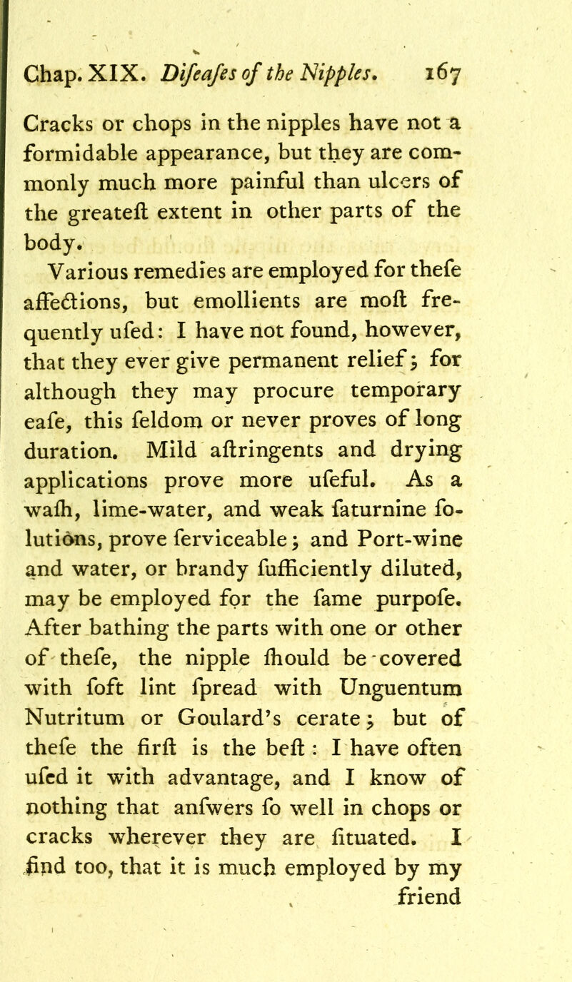 Cracks or chops in the nipples have not a formidable appearance, but they are com- monly much more painful than ulcers of the greatefl: extent in other parts of the body. Various remedies are employed for thefe affeftions, but emollients are moft fre- quently ufed: I have not found, however, that they ever give permanent relief 3 for although they may procure temporary eafe, this feldom or never proves of long duration. Mild aftringents and drying applications prove more ufeful. As a wafh, lime-water, and weak faturnine fo- lutions, prove ferviceable; and Port-wine and water, or brandy fufficiently diluted, may be employed for the fame purpofe. After bathing the parts with one or other of thefe, the nipple fliould be covered with foft lint fpread with Unguentum Nutritum or Goulard’s cerate ^ but of thefe the firfl: is the befl:: I have often ufcd it with advantage, and I know of nothing that anfwers fo well in chops or cracks wherever they are fituated. I hnd too, that it is much employed by my friend