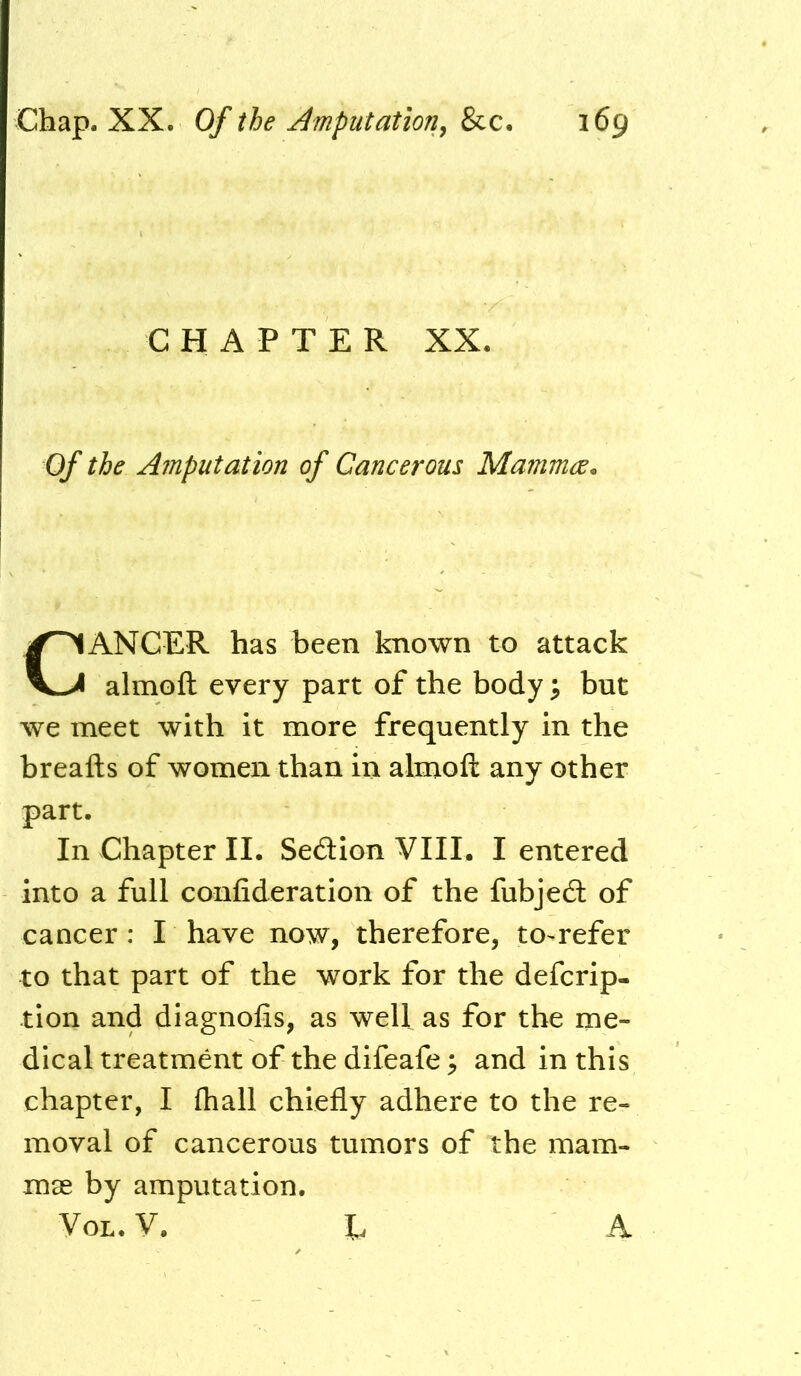 CHAPTER XX. Of the Amputation of Cancerous Mamma. Cancer has been known to attack almoft every part of the body ^ but we meet with it more frequently in the breafts of women than in almoft any other part. In Chapter II. Sedlion VIII. I entered into a full confideration of the fubjedl of cancer: I have now, therefore, to-refer to that part of the work for the defcrip- tion and diagnolis, as well as for the me- dical treatment of the difeafe ^ and in this chapter, I (hall chiefly adhere to the re- moval of cancerous tumors of the mam- mae by amputation. VoL. V. E A