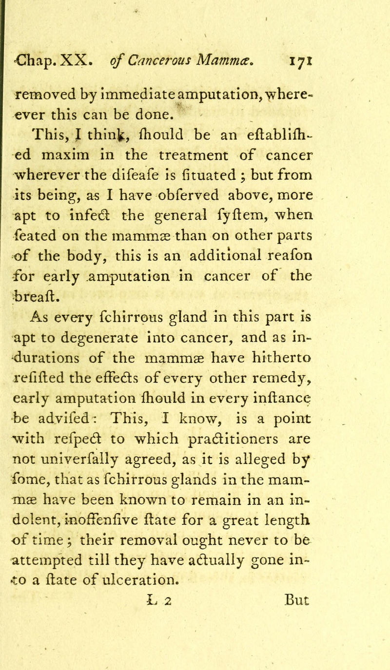 removed by Immediate amputation, where- ever this can be done. This, I thint, fliould be an eftablllh- ed maxim in the treatment of cancer wherever the difeafe is fituated ; but from its being, a^ I have obferved above, more apt to infetS the general fyftem, when feated on the mammse than on other parts of the body, this is an additional reafon for early .amputation in cancer of the hreaft. As every fchirrous gland in this part is apt to degenerate into cancer, and as in- durations of the mammae have hitherto refifted the effects of every other remedy, early amputation fhould in every inftance be advifed^ This, I know, is a point with refped to which praditioners are not univerfally agreed, as it is alleged by feme, that as fchirrous glands in the mam- mae have been known to remain in an in- dolent, inoffenfive ftate for a great length of time; their removal ought never to be attempted till they have adually gone in- to a ftate of ulceration. L 2 But