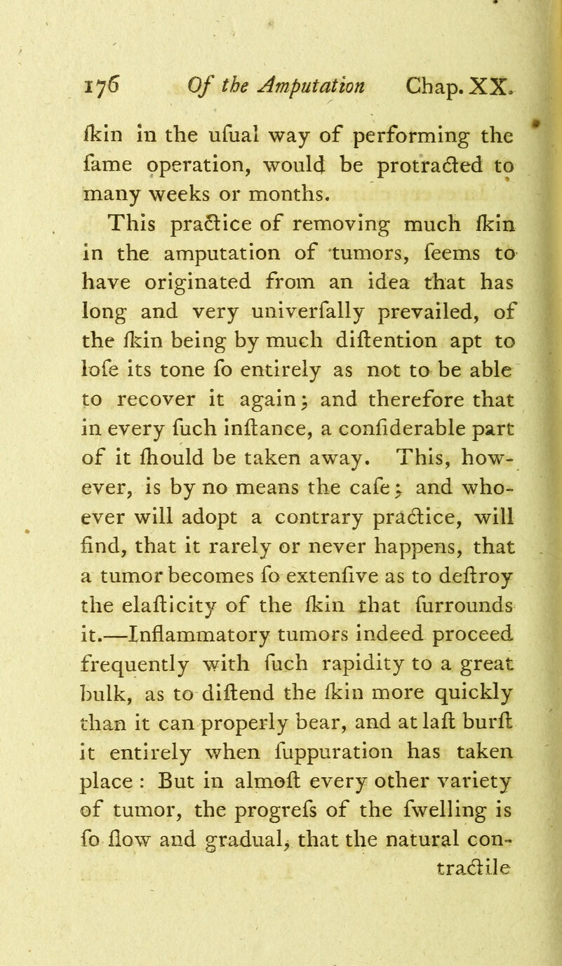 fkin in the ufual way of performing the fame operation, woulcj be protraded to many weeks or months. This pradice of removing much fkin in the amputation of tumors, feems to have originated from an idea that has long and very univerfally prevailed, of the fkin being by much diftention apt to lofe its tone fo entirely as not to be able to recover it again; and therefore that in every fuch inflance, a confiderable part of it fhould be taken away. This, how- ever, is by no means the cafe ; and who- ever will adopt a contrary pradice, will find, that it rarely or never happens, that a tumor becomes fo extenfive as to deflroy the elaflicity of the fkin that furrounds it.—Inflammatory tumors indeed proceed frequently with fuch rapidity to a great bulk, as to diflend the fkin more quickly than it can properly bear, and atlafl burfl it entirely when fuppuration has taken place : But in almoft every other variety of tumor, the progrefs of the fwelling is fo flow and gradual, that the natural con- tradile