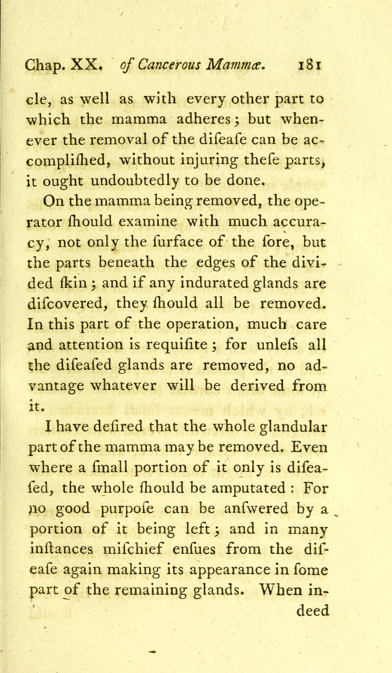 clc, as well as with every other part to which the mamma adheres; but when- ever the removal of the difeafe can be ac- compliflied, without injuring thefe parts, it ought undoubtedly to be done. On the mamma being removed, the ope- rator Ihould examine with much accura- cy, not only the furface of the fore, but the parts beneath the edges of the divi- ded Ikin \ and if any indurated glands are difcovered, they Ihould all be removed. In this part of the operation, much care ^nd attention is requifite; for unlefs all the difeafed glands are removed, no ad- vantage whatever will be derived from it. I have defired that the whole glandular part of the mamma may be removed. Even where a finall portion of it only is difea- fed, the whole ihould be amputated : For ^o good purpofe can be anfwered by a ^ portion of it being left ^ and in many inftances mifehief enfues from the dif- eafe again making its appearance in fome part of the remaining glands. When in- deed