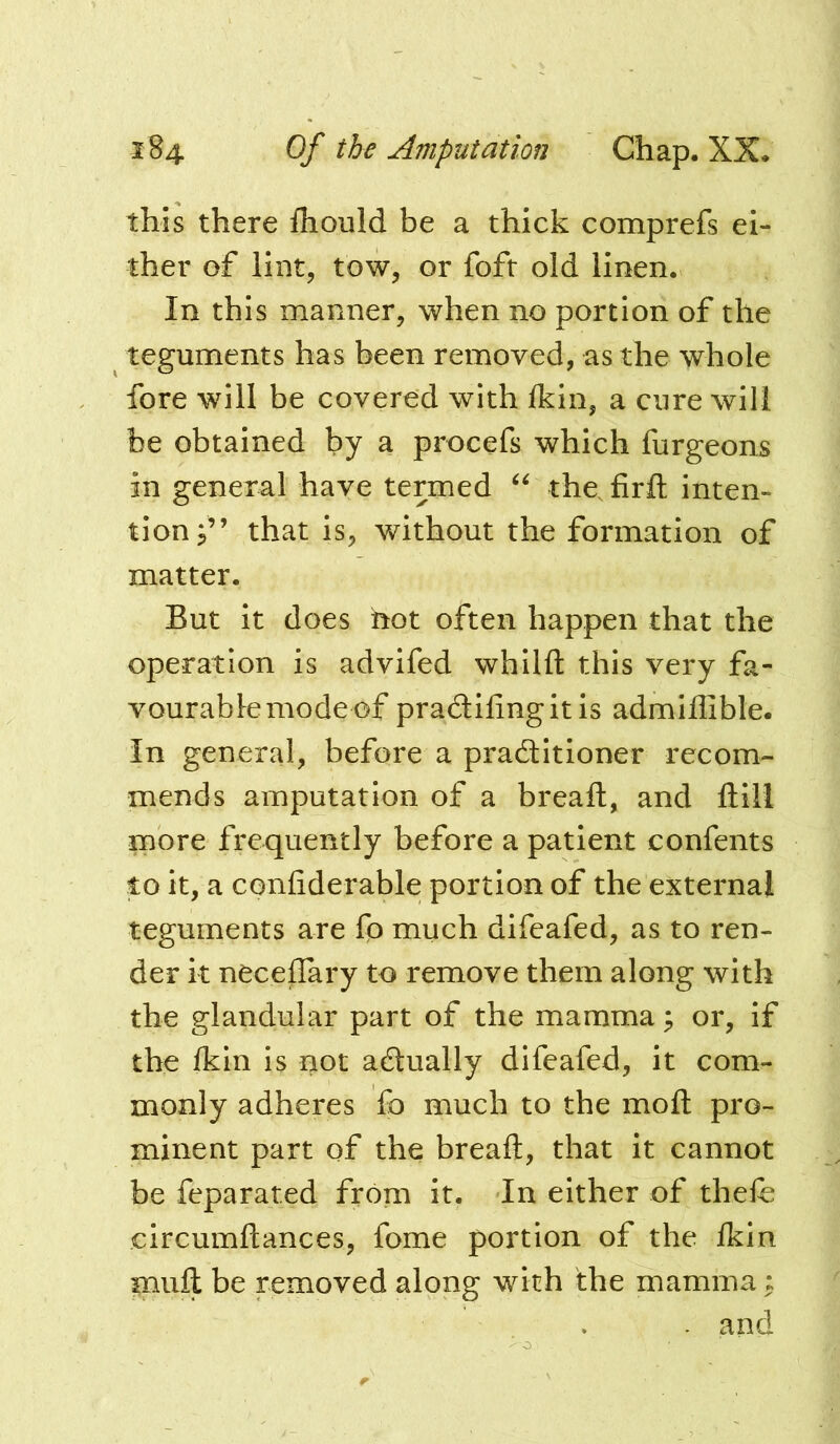 this there fhould be a thick comprefs ei- ther of lint, tow, or foft old linen. In this manner, when no portion of the teguments has been removed, as the whole fore will be covered with Ikin, a cure will be obtained by a procefs which furgeons in general have termed the. firfl; inten- tion j” that is, without the formation of matter. But it does hot often happen that the operation is advifed whilft this very fa- vourable mode of pradilingitis admiilible. in general, before a practitioner recom- mends amputation of a bread, and dill more frequently before a patient confents to it, a confiderable portion of the external teguments are fo much difeafed, as to ren- der it neceffary to remove them along with the glandular part of the mamma ^ or, if the Ikin is not actually difeafed, it com- monly adheres fo much to the mod pro- minent part of the bread, that it cannot be feparated from it. In either of thefe circumdances, fome portion of the Ikin mud be removed along with the mamma ^ . and