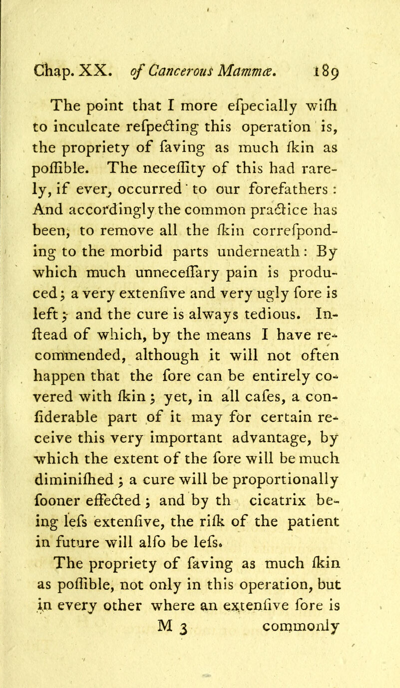 The point that I more efpecially wifli to inculcate refpedling this operation is, the propriety of faving as much Ikin as poflible. The neceffity of this had rare- ly, if ever, occurred' to our forefathers : And accordingly the common pradlice has been, to remove all the fkin correfpond- ing to the morbid parts underneath: By which much unneceffary pain is produ- ced 5 a very extenfive and very ugly fore is left 3- and the cure is always tedious. In- ftead of which, by the means I have re-^ commended, although it will not often happen that the fore can be entirely co^ vered with Ikin 3 yet, in all cafes, a con- fiderable part of it may for certain re- ceive this very important advantage, by which the extent of the fore will be much diminiflied ^ a cure will be proportionally fooner effeded ; and by th cicatrix be- ing lefs extenfive, the rilk of the patient in future will alfo be lefs* The propriety of faving as much fldn as poflible, not only in this operation, but in every other where an ex.tenfive fore is M 3 comimonly