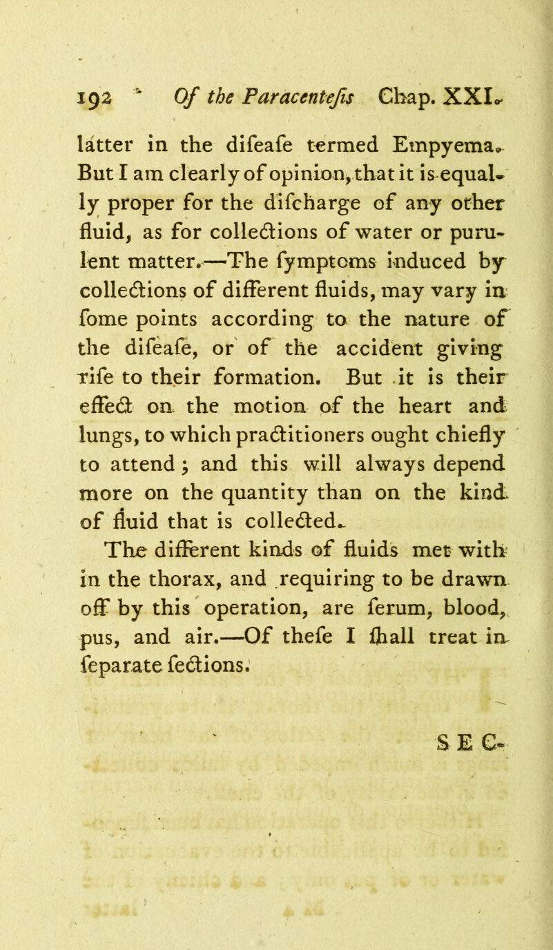 latter in the difeafe termed Empyema, But I am clearly of opinion, that it is equaU ly proper for the difcharge of any other fluid, as for colledions of water or puru- lent matter*—The fymptoms induced by colledlions of different fluids, may vary in fome points according to the nature of the difeafe, or of the accident giving rife to their formation. But it is their effed on the motion of the heart and lungs, to which praditioners ought chiefly to attend ^ and this will always depend more on the quantity than on the kind of fluid that is colleded.. The different kinds of fluids met with in the thorax, and requiring to be drawn off by this operation, are ferum, blood, pus, and air.—Of thefe I fhall treat in feparate fedions. SEC-