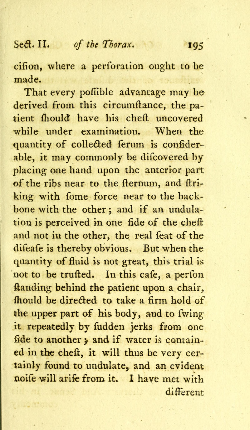 Sea. II. cifion, where a perforation ought to be made. That every poflible advantage may be derived from this circumftance, the pa- tient fhould have his cheft uncovered while under examination. When the quantity of colleaed ferum is confider- able, it may commonly be difcovered by placing one hand upon the anterior part of the ribs near to the fternum, and ftri- king with fome force near to the back- bone with the other; and if an undula- I tion is perceived in one fide of the cheft and not in the other, the real feat of the difeafe is thereby obvious. But when the quantity of fluid is not great, this trial is not to be trufted. In this cafe, a perfon ftanding behind the patient upon a chair, Ihould be diredled to take a firm hold of the upper part of his body, and to fwing it repeatedly by fuddeii jerks from one fide to another > and if water is contain- ed in tte cheft, it will thus be very cer- tainly found to undulate^ and an evident noife will arife from^ it. 1 hare met with different