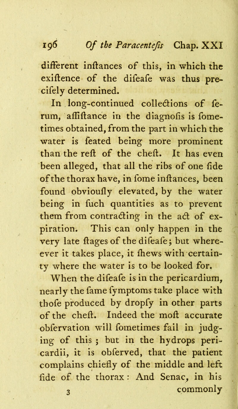 different inftances of this, in which the exiflence of the difeafe was thus pre- cifely determined. In long-continued colledtions of fe- rum, affiftance in the diagnofis is fome- times obtained, from the part in which the water is feated being more prominent than the reft of the cheft. It has even been alleged, that all the ribs of one fide of the thorax have, in fome inftances, been found obvioufly elevated, by the water being in fuch quantities as to prevent them from contracting in the act of ex- piration. This can only happen in the very late ftages of the difeafe; but where- ever it takes place, it Ihews with certain- ty where the water is to be looked for, When the difeafe is in the pericardium, nearly the fame fymptoms take place with thofe produced by dropfy in other parts of the cheft. Indeed the moft accurate obfervation will fometimes fail in judg- ing of this ; but in the hydrops peri- cardii, it is obferved, that the patient complains chiefly of the middle and left fide of the thorax : And Senac, in his