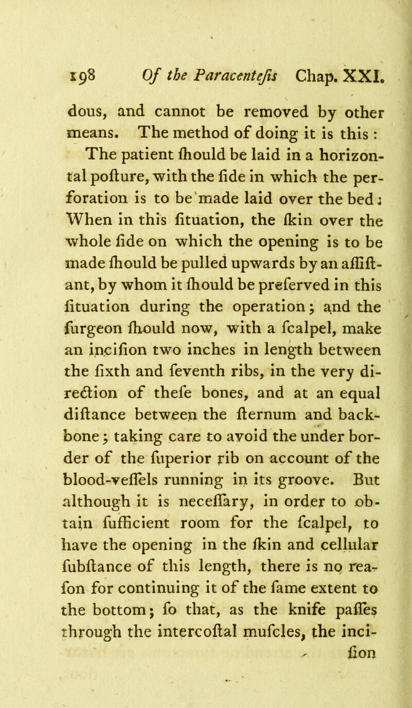 dous, and cannot be removed by other means. The method of doing it is this : The patient Ihould be laid in a horizon- tal pofture, with the lide in which the per- foration is to be‘made laid over the bed j When in this lituation, the fkin over the whole fide on which the opening is to be made fliould be pulled upwards by an aflifl:- ant, by whom it fliould be preferved in this lituation during the operation; and the furgeon fliould now, with a fcalpel, make an incifion two inches in length between the fixth and feventh ribs, in the very di- rection of thefe bones, and at an equal diftance betweeix the fternum and back- bone ; taking care to avoid the under bor- der of the fiiperior rib on account of the blood-veflels running in its groove. But although it is neceflary, in order to ob- tain fufficient room for the fcalpel^ to have the opening in the Ikin and cellular fubftance of this length, there is no rea- fon for continuing it of the fame extent to the bottom; fo that, as the knife pafles through the intercoftal mufcles, the inci- fion