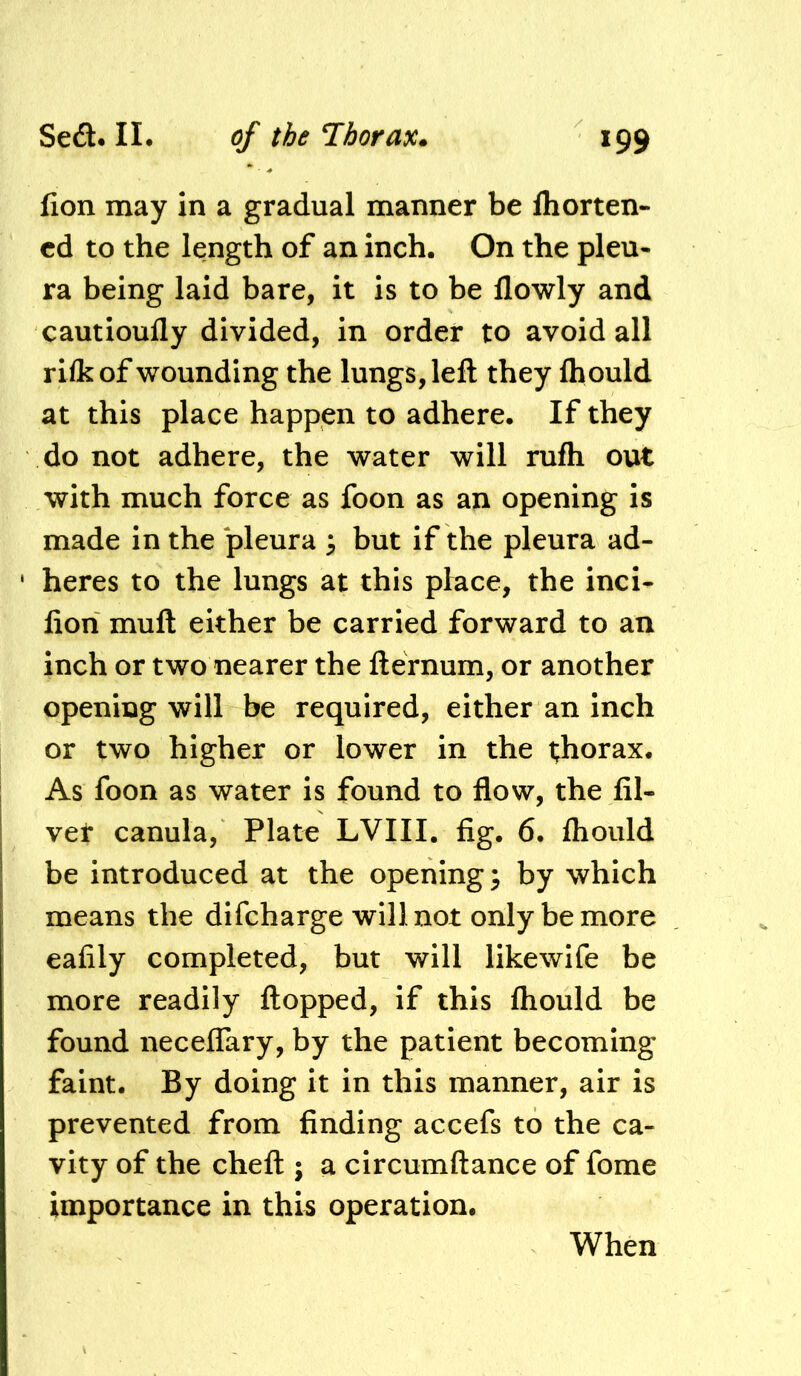 lion may in a gradual manner be Ihorten- cd to the length of an inch. On the pleu- ra being laid bare, it is to be llowly and cautioufly divided, in order to avoid all rifkof wounding the lungs, left they Ihould at this place happen to adhere. If they do not adhere, the water will rufh out with much force as foon as an opening is made in the pleura i, but if the pleura ad- heres to the lungs at this place, the inci- lion muft either be carried forward to an inch or two nearer the fternum, or another opening will be required, either an inch or two higher or lower in the thorax. As foon as water is found to flow, the fil- vet canula, Plate LVIII. fig. 6. Ihould be introduced at the opening} by which means the difcharge will not only be more eafily completed, but will likewife be more readily flopped, if this fliould be found necelTary, by the patient becoming faint. By doing it in this manner, air is prevented from finding accefs to the ca- vity of the cheft ; a circumftance of fome importance in this operation. When