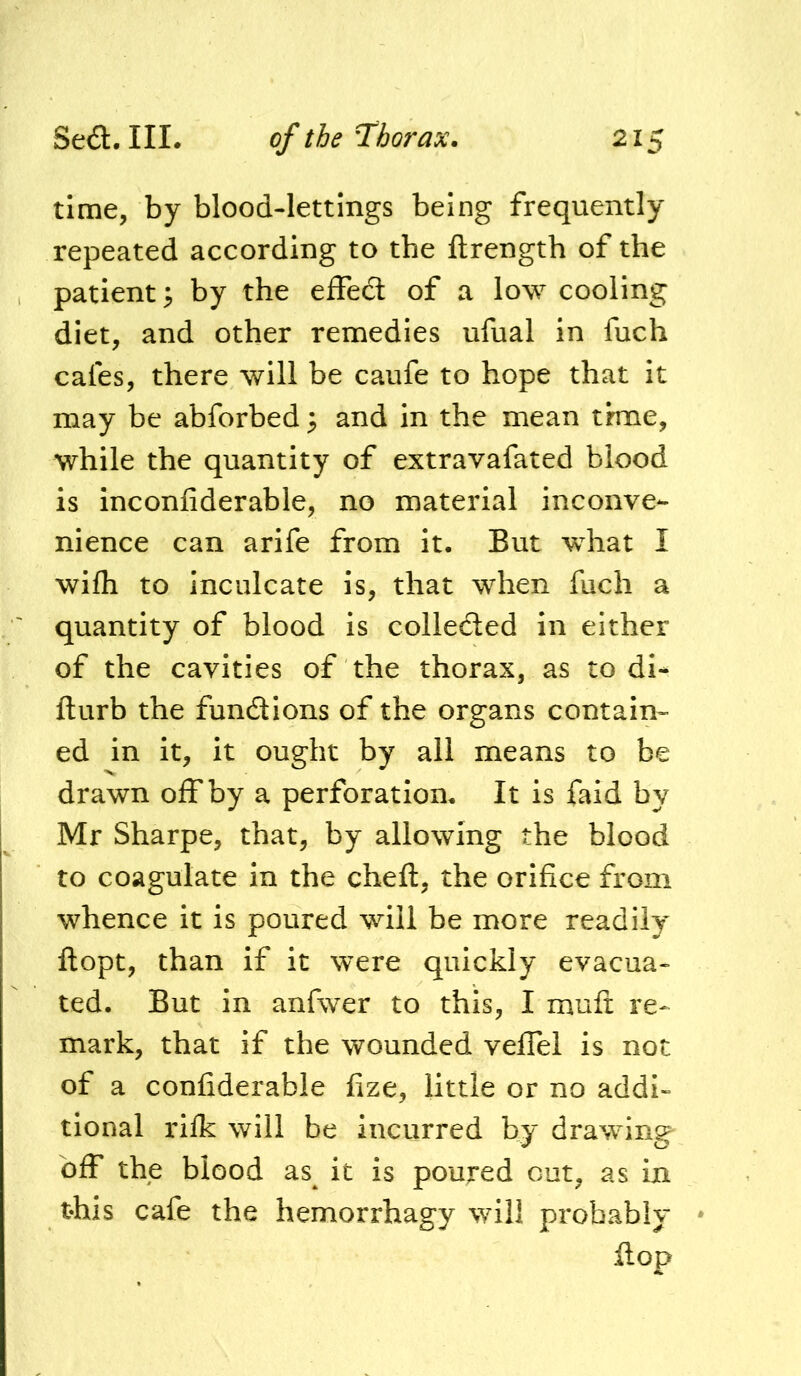 time, by blood-lettings being frequently repeated according to the ftrength of the patient ^ by the effed of a low cooling diet, and other remedies ufual in fuch cafes, there will be caufe to hope that it may be abforbed 3 and in the mean thne, while the quantity of extravafated blood is inconfiderable, no material inconve- nience can arife from it. But what I wifh to inculcate is, that when fuch a quantity of blood is collected in either of the cavities of the thorax, as to di- fturb the functions of the organs contain- ed in it, it ought by all means to be drawn off by a perforation. It is faid by Mr Sharpe, that, by allowing the blood to coagulate in the cheft, the orifice from whence it is poured will be more readily ftopt, than if it were quickly evacua- ted. But in anfwer to this, I mufi: re- mark, that if the wounded velTel is not of a confiderable fize, little or no addi- tional rilk will be incurred by drawing off the blood as^ it is poured cut, as in this cafe the hemorrhagy will probably * Hop