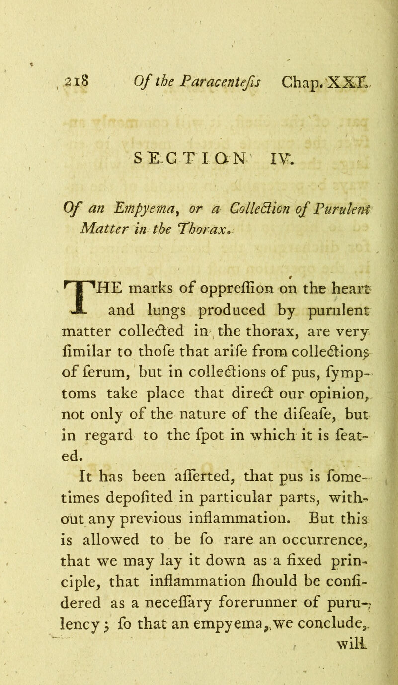 SE C T I ON I\^ Of an Empyema^ or a ColleBion of Purulent Matter in the Phorax^ The marks of oppreflion on the heart- and lungs produced by purulent matter colleded In the thorax, are very fimilar to thofe that arife from colledilon^ of ferum, but in colledtions of pus, fymp^ toms take place that direcJi our opinion, not only of the nature of the difeafe, but in regard to the fpot in which it is feat- ed. It has been aflerted, that pus is fome- times depofited in particular parts, with^ out any previous inflammation. But this is allowed to be fo rare an occurrence, that we may lay it down as a fixed prin- ciple, that inflammation fliould be confi- dered as a neceflary forerunner of puru-^ lency j fo that an empyema,,we conclude,,. will