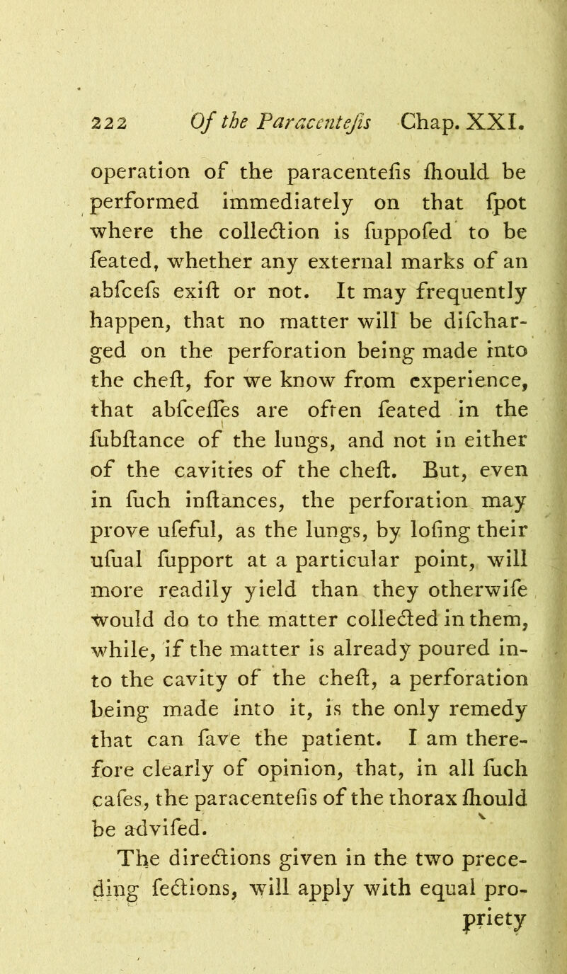 operation of the paracentefis fhould be performed immediately on that fpot where the colledion Is fuppofed to be feated, whether any external marks of an abfcefs exift or not. It may frequently happen, that no matter will be difchar- ged on the perforation being made into the cheft, for we know from experience, that abfeefles are often feated in the fubftance of the lungs, and not In either of the cavities of the cheft. But, even in fuch inftances, the perforation may prove ufeful, as the lungs, by lofing their ufual fupport at a particular point, will more readily yield than they otherwife would do to the matter collecled in them, while, if the matter is already poured in- to the cavity of the cheft, a perforation being made Into it, is the only remedy that can fave the patient. I am there- fore clearly of opinion, that, in all fuch cafes, the paracentefis of the thorax fliould be advifed. The direfiions given In the two prece- ding fedions, will apply with equal pro-