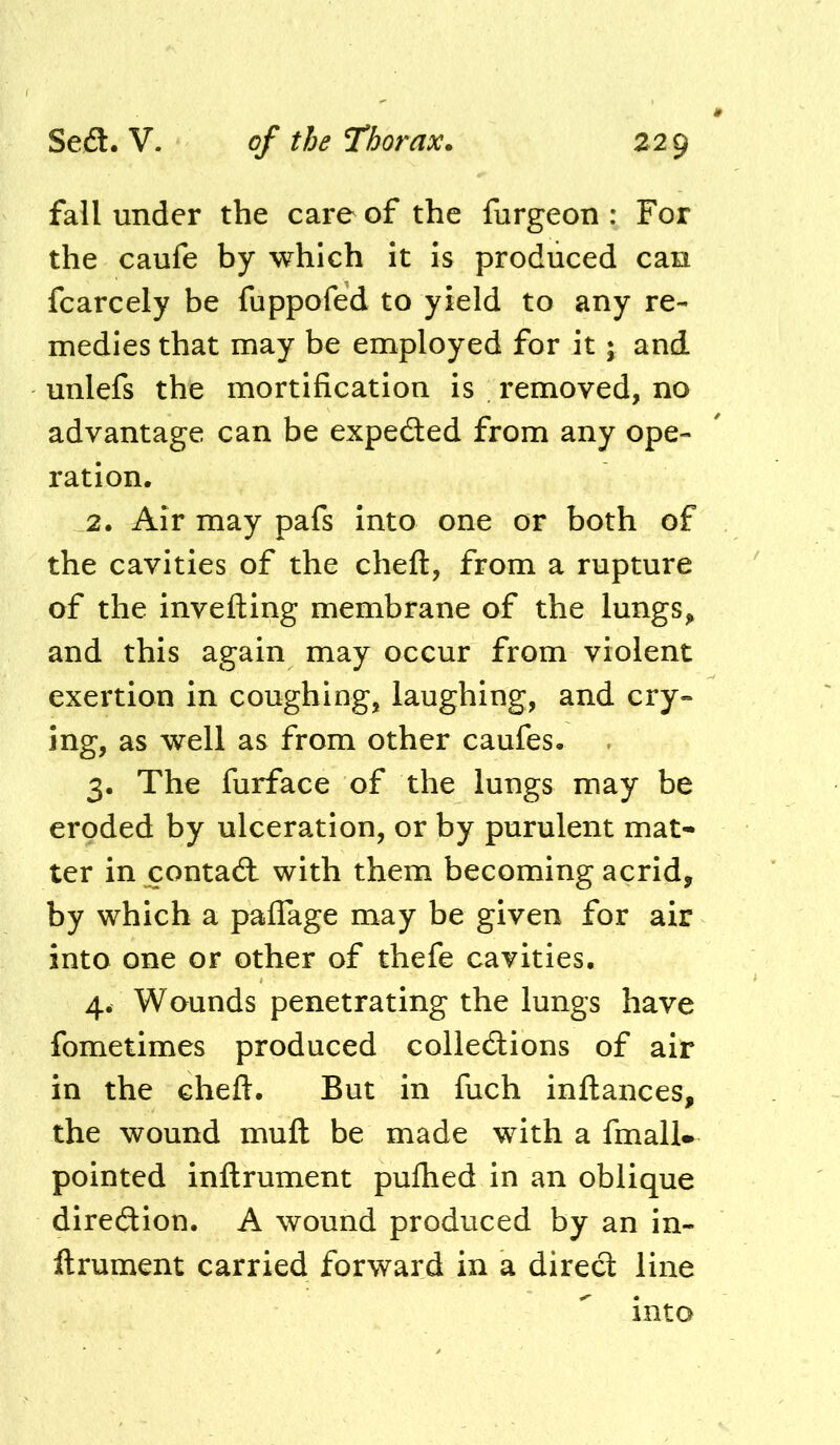 fall under the care of the furgeon : For the caufe by which it is produced can fcarcely be fuppofed to yield to any re- medies that may be employed for it j and unlefs the mortification is . removed, no advantage can be expected from any ope- ration. 2. Air may pafs into one or both of the cavities of the chefl:, from a rupture of the invelling membrane of the lungs, and this again may occur from violent exertion in coughing, laughing, and cry- ing, as well as from other caufes. 3. The furface of the lungs may be eroded by ulceration, or by purulent mat- ter in contact with them becoming acrid, by which a palTage may be given for air into one or other of thefe cavities. 4. Wounds penetrating the lungs have fometimes produced colledions of air in the cheft. But in fuch inftances, the wound muft be made with a fmalU pointed inftrument puflied in an oblique direction. A wound produced by an in- ftrument carried forward in a direct line into