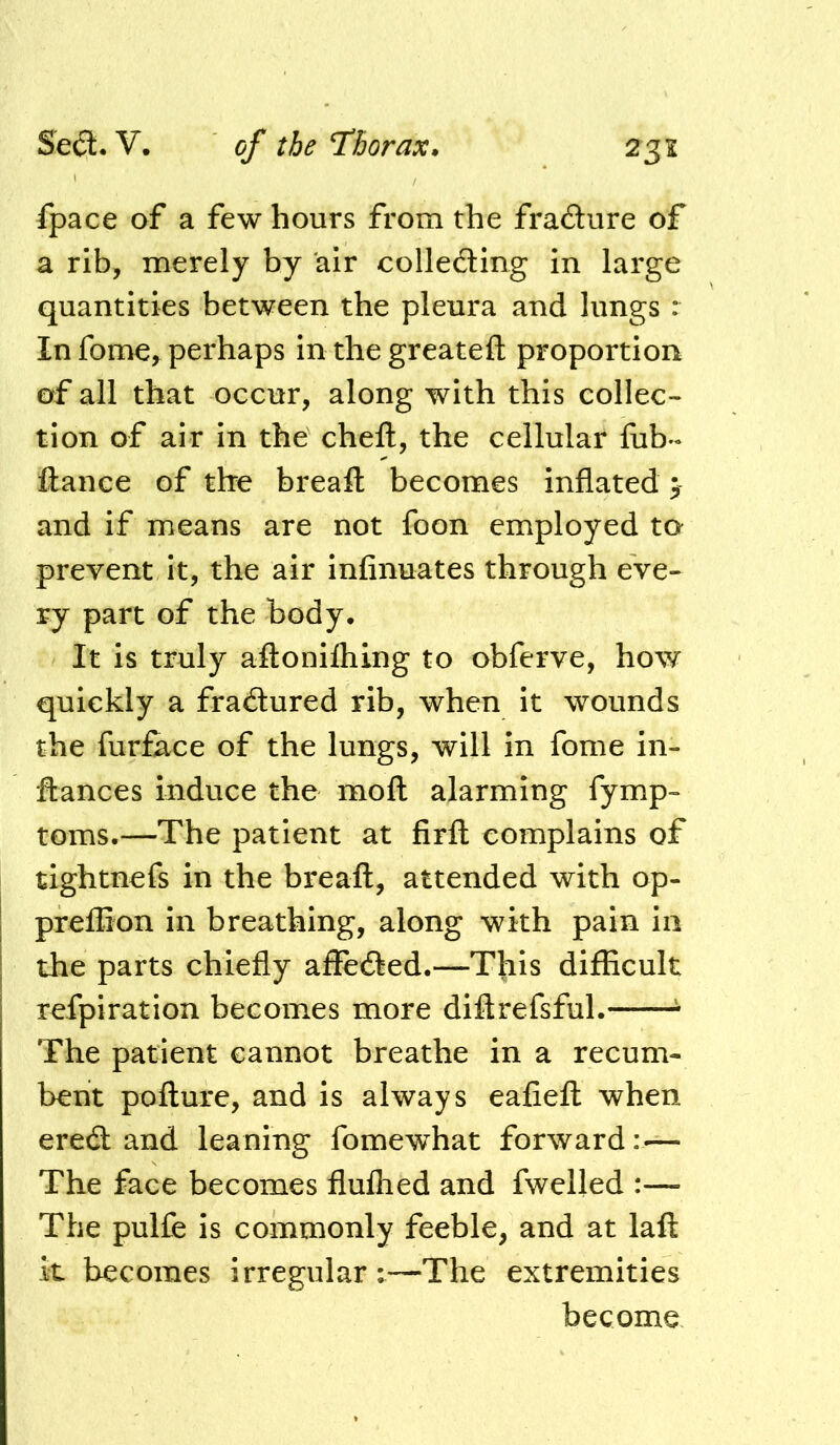 fpace of a few hours from the fradure of a rib, merely by air collecSing in large quantities between the pleura and lungs r In fome^ perhaps in the greatefl: proportion of all that occur, along with this collec- tion of air in the cheft, the cellular fub- fiance of the breafl becomes inflated > and if means are not foon employed to prevent it, the air infinuates through eve- ry part of the body. It is truly aflonilhing to obferve, how quickly a fradured rib, when it wounds the furface of the lungs, will in fome in- •flances induce the moft alarming fymp- toms.—The patient at firfl: complains of tightnefs in the breafl, attended with op- j preflion in breathing, along with pain in the parts chiefly affeded.—This difficult refpiration becomes more diftrefsful. ^ The patient cannot breathe in a recum- bent poflure, and is always eafiefl when ered and leaning fomewhat forward: — The face becomes flulhed and fwelled :— The pulfe is commonly feeble, and at laft it becomes irregular:—The extremities become