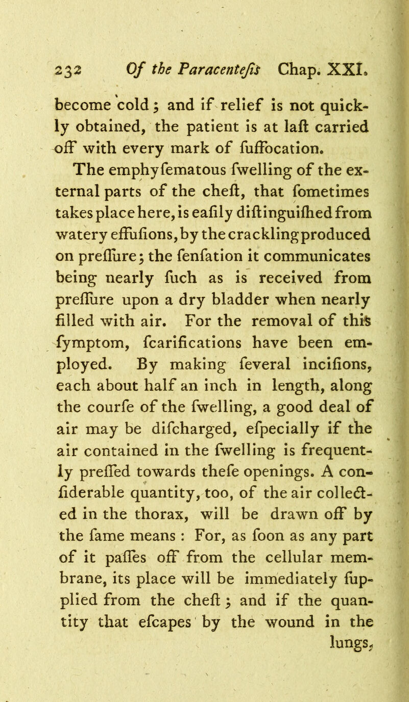 become cold; and if relief is not quick- ly obtained, the patient is at laft carried off with every mark of fuffocation. The emphyfematous fwelling of the ex- ternal parts of the cheft, that fometimes takes place here, is eafily diftinguilhed from watery effulions,by the cracklingproduced on preflure; the fenfation it communicates being nearly fuch as is received from preflure upon a dry bladder when nearly filled with air. For the removal of thi^ fymptom, fcarifications have been em* ployed. By making feveral incifions, each about half an Inch in length, along the courfe of the fwelling, a good deal of air may be difcharged, efpecially if the air contained in the fwelling is frequent- ly prefled towards thefe openings. A con- fiderable quantity, too, of the air colled- ed in the thorax, will be drawn off by the fame means: For, as foon as any part of it pafles off from the cellular mem- brane, its place will be immediately fiip- plied from the cheft ; and if the quan- tity that efcapes by the wound in the lungs^