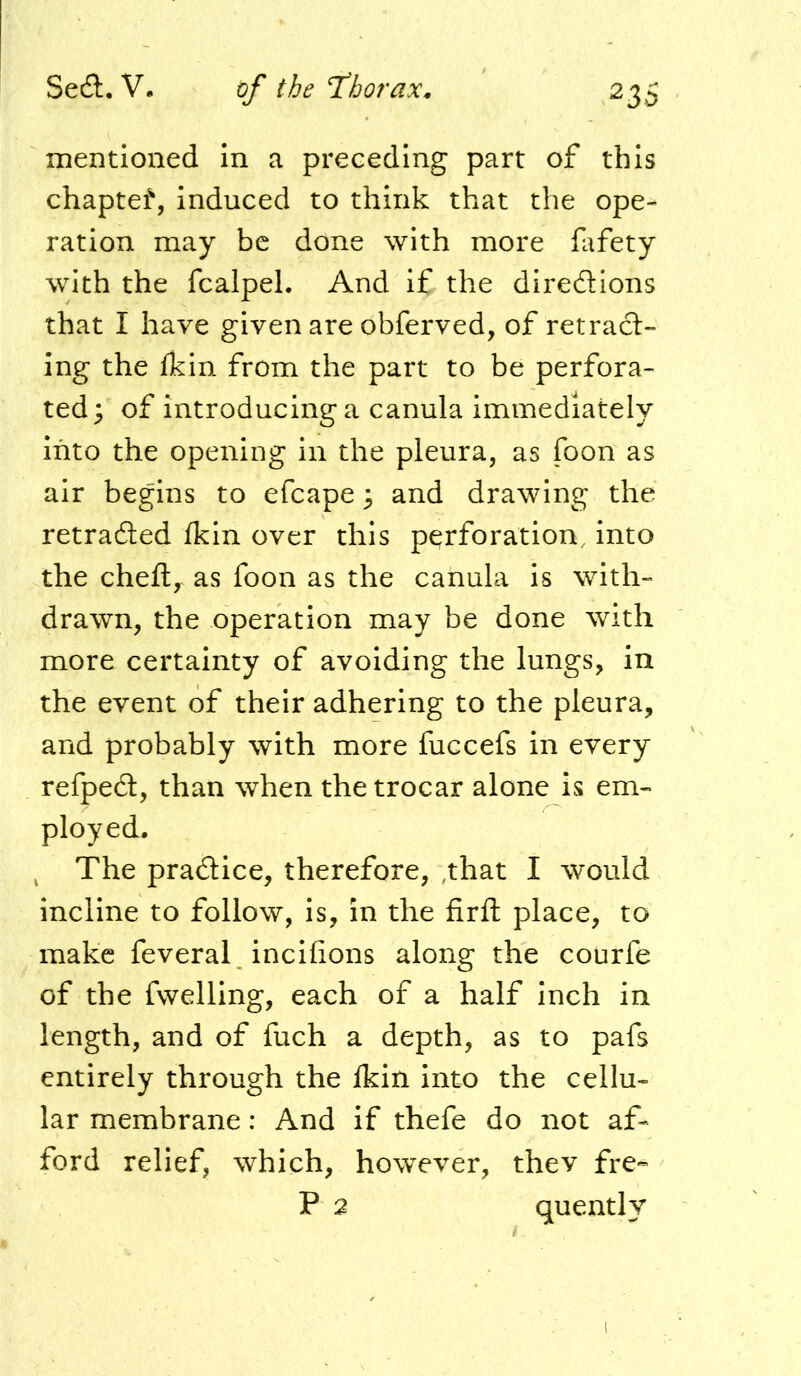 mentioned In a preceding part of this chaptef, induced to think that the ope- ration may be done with more fafety with the fcalpel. And if the diredlions that I have given are obferved, of retract- ing the (kin from the part to be perfora- ted; of introducing a canula immediately Into the opening in the pleura, as foon as air begins to efcape; and drawing the retraced Ikin over this perforation, into the cheft, as foon as the canula is with- drawn, the operation may be done with more certainty of avoiding the lungs, in the event of their adhering to the pleura, and probably with more fuccefs in every refpedl, than when the trocar alone is em- ployed. ^ The pradice, therefore, ,that I would incline to follow, is, in the firft place, to make feveral incifions along the courfe of the fwelling, each of a half Inch in length, and of fuch a depth, as to pafs entirely through the Ikin into the cellu- lar membrane: And if thefe do not af- ford relief, which, however, thev fre-- P 2 quently