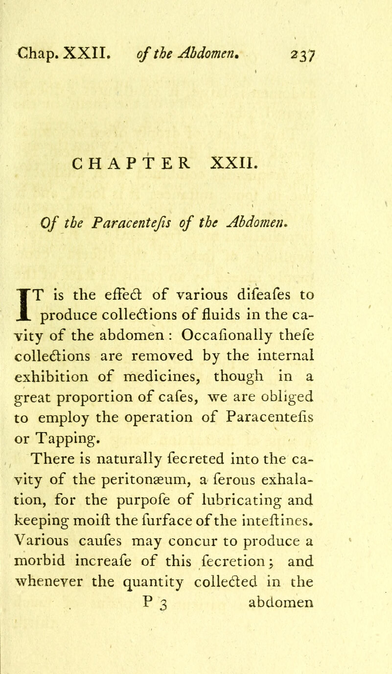 CHAPTER XXII. Of the Paracentefis of the Abdomen. IT is the efFedt of various difeafes to produce colledlions of fluids in the ca- vity of the abdomen : Occafionally thcfe colledtions are removed by the internal exhibition of medicines, though in a great proportion of cafes, we are obliged to employ the operation of Paracentefis or Tapping. There is naturally fecreted into the ca- vity of the peritonaeum, a ferous exhala- tion, for the purpofe of lubricating and keeping moifl: the furface of the inteftines. Various caufes may concur to produce a morbid increafe of this fecretion^ and whenever the quantity colleded in the P 3 abdomen