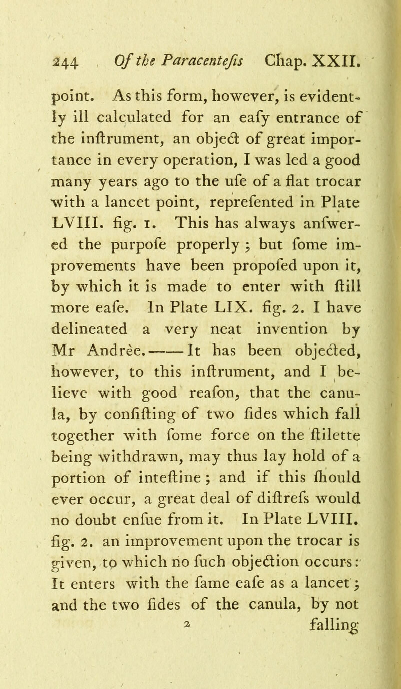 point. As this form, however, is evident- ly ill calculated for an eafy entrance of the inftrument, an object of great impor- tance in every operation, I was led a good many years ago to the ufe of a flat trocar with a lancet point, reprefented in Plate LVIII. fig. I. This has always anfwer- ed the purpofe properly ; but fome im- provements have been propofed upon it, by which it is made to enter with ftill more eafe. In Plate LIX. fig. 2. I have delineated a very neat invention by Mr Andree, It has been objeded, however, to this inftrument, and I be- lieve with good reafon, that the canu- la, by confining of two fides which fall together with fome force on the ftilette being withdrawn, may thus lay hold of a portion of inteftine ; and if this Ihould ever occur, a great deal of diftrefs would no doubt enfue from it. In Plate LVIII. fig. 2. an improvement upon the trocar is given, to which no fuch objection occurs: It enters with the fame eafe as a lancet; and the two fides of the canula, by not 2 falling