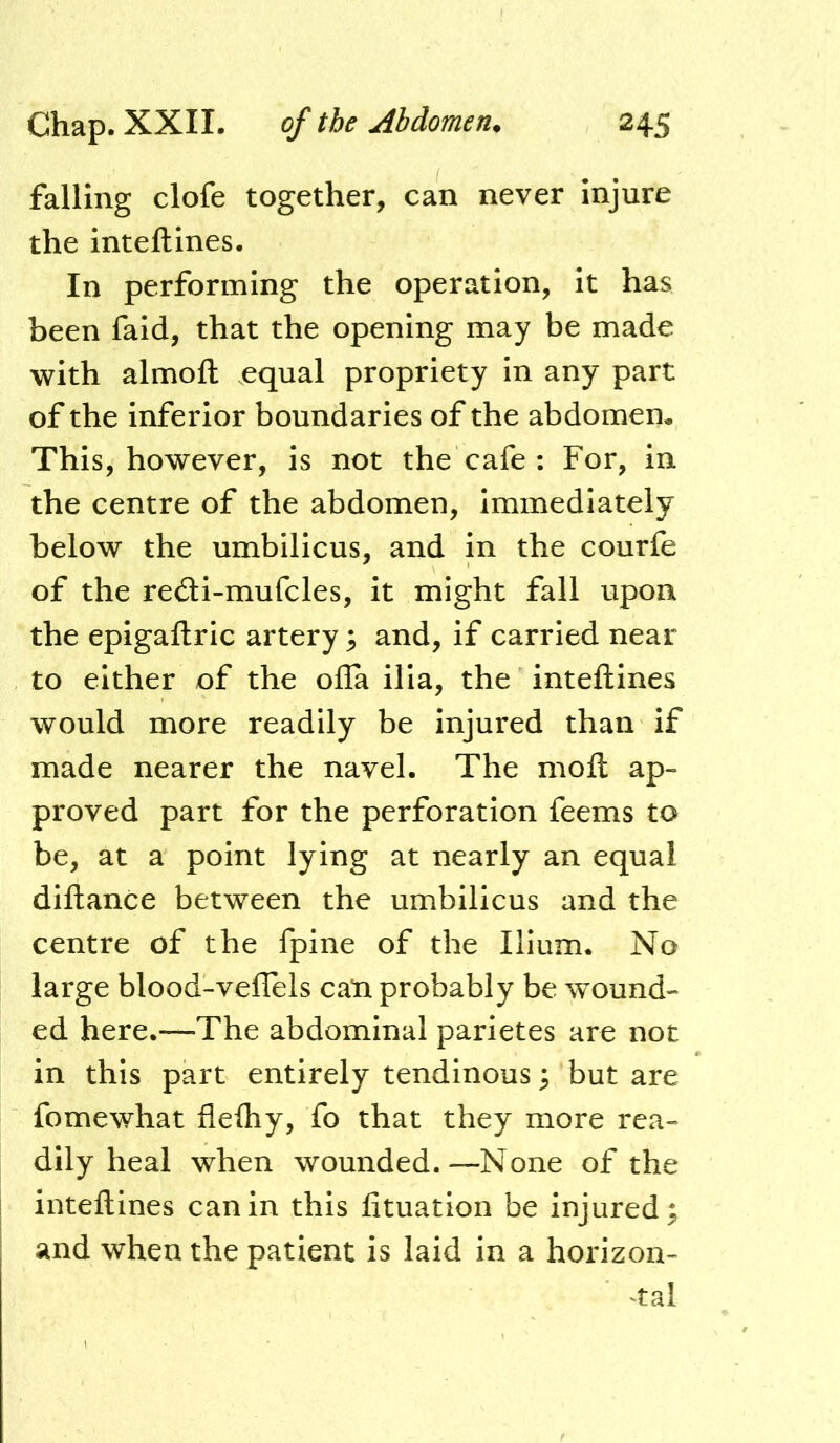 falling clofe together, can never injure the inteftines. In performing the operation, It has been faid, that the opening may be made with almoft equal propriety in any part of the inferior boundaries of the abdomen. This, however, is not the cafe : For, in the centre of the abdomen. Immediately below the umbilicus, and In the courfe of the redi-mufcles, it might fall upon the epigaftric artery; and, if carried near to either of the ofla ilia, the inteftines would more readily be injured than if made nearer the navel. The moft ap- proved part for the perforation feems to be, at a point lying at nearly an equal diftance between the umbilicus and the centre of the fpine of the Ilium. No large blood-veflels can probably be wound- ed here.—The abdominal parietes are not in this part entirely tendinous 3 but are fomewhat flefliy, fo that they more rea- dily heal when wounded.—None of the inteftines can in this fituation be injured; and when the patient is laid in a horizon- ^tal