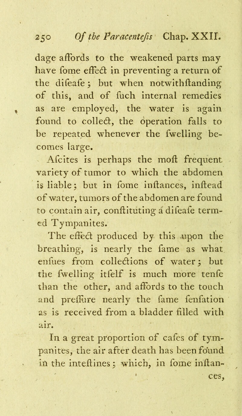 dage affords to the weakened parts may have fome effect in preventing a return of the difeafe ^ but when notwithftanding of this, and of fuch internal remedies as are employed, the water is again found to colled, the operation falls to be repeated whenever the fwelling be- comes large. Afcites is perhaps the mod: frequent variety of tumor to which the abdomen is liable; but in fome inftances, inllead of water, tumors of the abdomen are found to contain air, conftituting a difeafe term- ed Tympanites. The effect produced by this .upon the breathing, is nearly the fame as what enfues from colledions of water; but the fwelling itfelf is much more tenfe than the other, and affords to the touch and prefRire nearly the fame fenfation as is received from a bladder filled with air. In a great proportion of cafes of tym- panites, the air after death has been found in the inteftines; which, in fome inftan- ces,