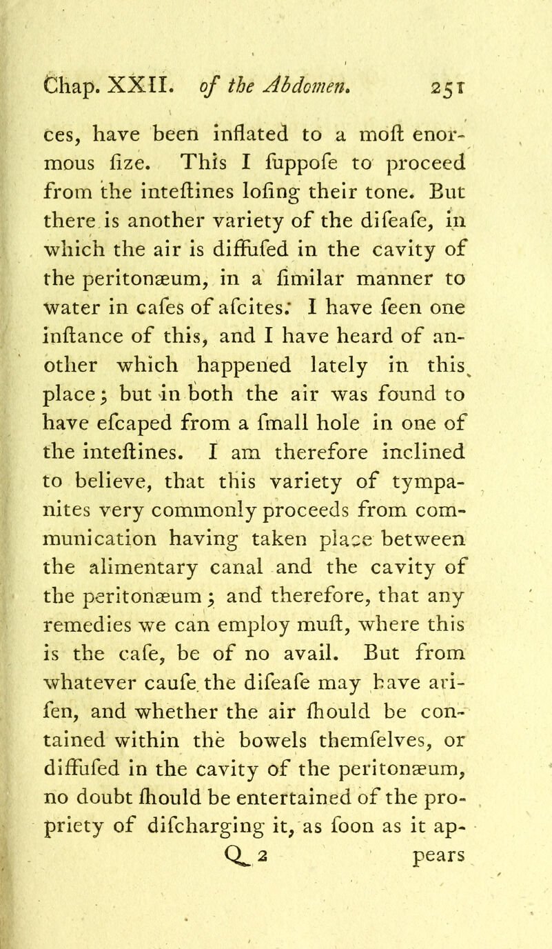 ces, have been Inflated to a moft enor« mous fize. This I fuppofe to proceed from the inteflines lofing their tone. But there is another variety of the difeafe, in which the air is difiufed in the cavity of the peritonaeum, in a fimilar manner to water in cafes of afcites; I have feen one inftance of this^ and I have heard of an- other which happened lately in this^ place; but in both the air was found to have efcaped from a fmall hole in one of the intefllnes. I am therefore inclined to believe, that this variety of tympa- nites very commonly proceeds from com- munication having taken place between the alimentary canal and the cavity of the peritonaeum; and therefore, that any remedies we can employ mufl:, where this is the cafe, be of no avail. But from whatever caufe. the difeafe may have ari- fen, and whether the air fhould be con- tained within the bowels themfelves, or diffufed In the cavity of the peritonaeum, no doubt fhould be entertained of the pro- priety of difcharging it, as foon as it ap- 0^2 pears