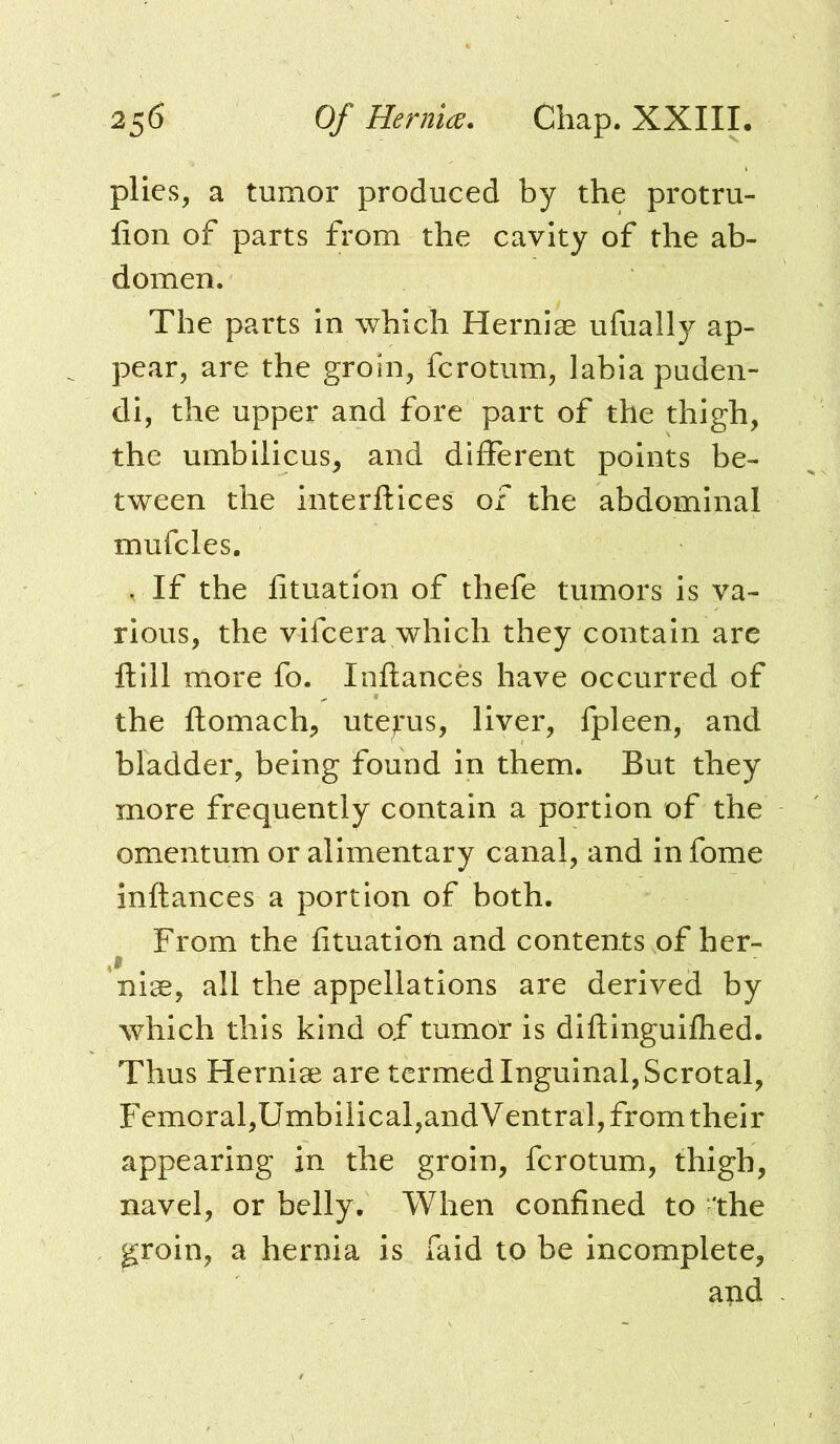 plies, a tumor produced by the protru- lion of parts from the cavity of the ab- domen. The parts in which Herniae ufually ap- pear, are the groin, fcrotum, labia puden- di, the upper and fore part of the thigh, the umbilicus, and different points be- tween the interftices of the abdominal mufcles. . If the fituation of thefe tumors is va- rious, the vifcera which they contain are ftill more fo. Inftances have occurred of the ftomach, uterus, liver, fpleen, and bladder, being found in them. But they more frequently contain a portion of the omentum or alimentary canal, and in fome inftances a portion of both. From the fituation and contents of her- nise, all the appellations are derived by which this kind of tumor is diftinguifhed. Thus Hernise are termed Inguinal, Scrotal, Femoral,Umbilical,andVentral, from their appearing in the groin, fcrotum, thigh, navel, or belly. When confined to the groin, a hernia is faid to be incomplete, and