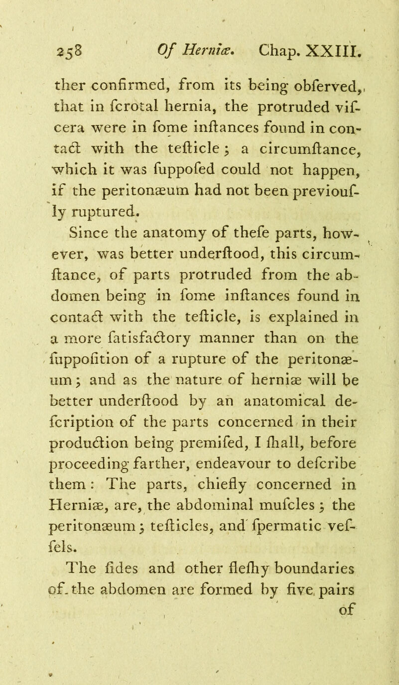 ther confirmed, from its being obferved, that in fcrotal hernia, the protruded vif- cera were in fome inftances found in con- tadl with the tefticle 3 a circumftance, which it was fuppofed could not happen, if the peritonaeum had not been previouf- ly ruptured. Since the anatomy of thefe parts, how- ever, was better underftood, this circum- ftance, of parts protruded from the ab-- domen being in fome inftances found in contadl with the tefticle, is explained in a more fatisfacftory manner than on the fuppofition of a rupture of the peritonae- um y and as the nature of herniae will be better underftood by an anatomical de- fcription of the parts concerned in their produdion being premifed, I fhall, before proceeding farther, endeavour to defcribe them: The parts, chiefly concerned in Herniae, are, the abdominal mufcles 3 the peritonaeum^ tefticles, and fpermatic vef- fels. The fides and other flefhy boundaries of. the abdomen are formed by five, pairs of