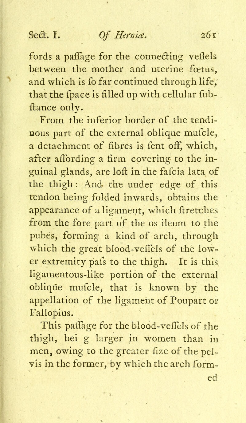 fords a paffage for the conneding veflels between the mother and uterine foetus, and which Is fo far continued through life, that the fpace is filled up with cellular fub- ftance only. From the inferior border of the tendi- nous part of the external oblique mufcle, a detachment of fibres is fent off, which, after affording a firm covering to the in- guinal glands, are lofl in the fafcia lata of the thigh: And ftxe under edge of this tendon being folded inwards, obtains the appearance of a ligament, which ftretches from the fore part of the os ileum to the pubes, forming a kind of arch, through which the great blood-veffels of the low- er extremity pafs to the thigh. It is this ligamentous-like portion of the external oblique mufcle, that is known by the appellation of the ligament of Poupart or Fallopius. This paffage for the blood-veffels of the thigh, bei g larger in women than in men, owing to the greater fize of the pel- vis in the former, by which the arch form- ed