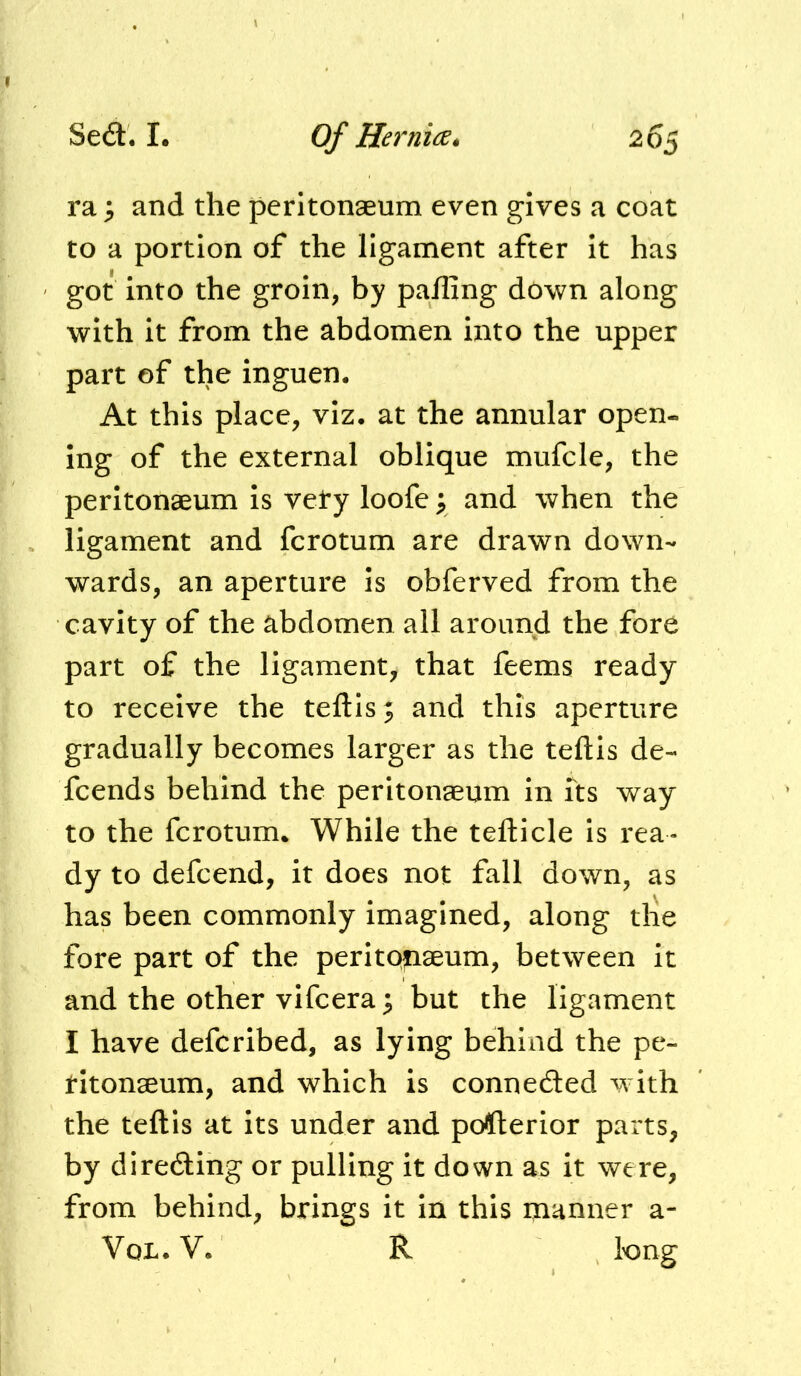 ra^ and the peritonaeum even gives a coat to a portion of the ligament after it has got into the groin, by pailing down along with it from the abdomen into the upper part of the inguen. At this place, viz, at the annular open- ing of the external oblique mufcle, the peritonaeum is vety loofe y and when the ligament and fcrotum are drawn down- wards, an aperture is obferved from the cavity of the abdomen all around the fore part of the ligament, that feems ready to receive the teftis; and this aperture gradually becomes larger as the teftis de- fcends behind the peritonaeum in its way to the fcrotum. While the tefticle is rea- dy to defcend, it does not fall down, as has been commonly imagined, along die fore part of the peritonaeum, between it and the other vifcera; but the ligament I have defcribed, as lying behind the pe- ritonaeum, and which is connedled with the teftis at its under and pofterior parts, by direding or pulling it down as it were, from behind, brings it in this manner a- VoL. V. R tong