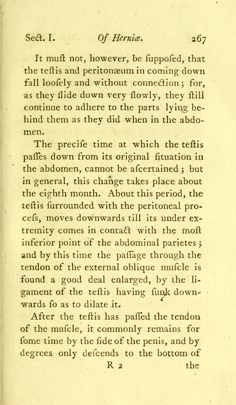 It muft not, however, be fuppofed, that the teftls and peritonaeum in coming down fall loofely and without connedion ^ for, as they Hide down very flowly, they ftill continue to adhere to the parts lying be- hind them as they did when in the abdo- men. The precife time at which the teftis paffes down from its original fituation in the abdomen, cannot be afcertained ^ but in general, this change takes place about the eighth month. About this period, the teftis furrounded with the peritoneal pro- cefs, moves downwards till its under ex- tremity comes in contad with the moft inferior point of the abdominal parietes 3 and by this time the paflage through the tendon of the external oblique mufcle is found a good deal enlarged, by the li- gament of the teftis having fui]^ dowm wards fo as to dilate it. After the teftis has pafled the tendon of the mufcle, it commonly remains for fome time by the fide of the penis, and by degrees only defcends to the bottom of R 2 the